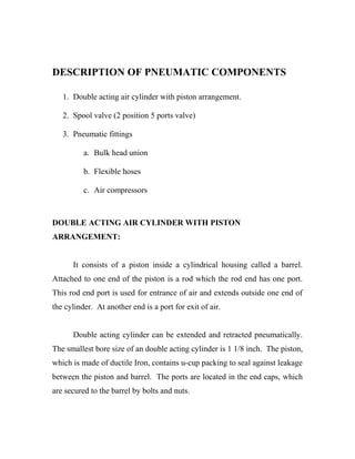 DESCRIPTION OF PNEUMATIC COMPONENTS 
1. Double acting air cylinder with piston arrangement. 
2. Spool valve (2 position 5 ports valve) 
3. Pneumatic fittings 
a. Bulk head union 
b. Flexible hoses 
c. Air compressors 
DOUBLE ACTING AIR CYLINDER WITH PISTON 
ARRANGEMENT: 
It consists of a piston inside a cylindrical housing called a barrel. 
Attached to one end of the piston is a rod which the rod end has one port. 
This rod end port is used for entrance of air and extends outside one end of 
the cylinder. At another end is a port for exit of air. 
Double acting cylinder can be extended and retracted pneumatically. 
The smallest bore size of an double acting cylinder is 1 1/8 inch. The piston, 
which is made of ductile Iron, contains u-cup packing to seal against leakage 
between the piston and barrel. The ports are located in the end caps, which 
are secured to the barrel by bolts and nuts. 
 