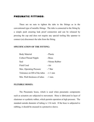 PNEUMATIC FITTINGS: 
There are no nuts to tighten the tube to the fittings as in the 
conventional type of metallic fittings. The tube is connected to the fitting by 
a simple push ensuring leak proof connection and can be released by 
pressing the cap and does not require any special tooling like spanner to 
connect (or) disconnect the tube from the fitting. 
SPECIFICATION OF THE FITTING: 
Body Material - Plastic 
Collect/Thread Nipple - Brass 
Seal - Nitrate Rubber 
Fluid Used - Air 
Max. Operating Pressure - 7 Bar 
Tolerance on OD of the tubes - ± 1 mm 
Min. Wall thickness of tubes - 1 mm. 
FLEXIBLE HOSES: 
The Pneumatic hoses, which is used when pneumatic components 
such as actuators are subjected to movement. Hose is fabricated in layer of 
elastomer or synthetic rubber, which permits operation at high pressure. The 
standard outside diameter of tubing is 1/16 inch. If the hose is subjected to 
rubbing, it should be encased in a protective sleeve. 
 
