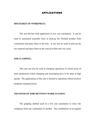 APPLICATIONS 
DISCHARGE OF WORKPIECE: 
The arm fed has wide application in low cost automation. It can be 
used in automated assembly lines to pick-up the finished product from 
workstation and place them in the bins. It can also be used to pick-up the 
raw material and place them on the conveyor belts and vice versa. 
JOB CLAMPING: 
This unit can also be used in clamping operations in certain areas of 
mass productions where clamping and unclamping have to be done at high 
speeds. The applications of this unit is limited to operations which involves 
moderate clamping forces. 
TRANSFER OF JOBS BETWEEN WORK STATION: 
The gripping method used in a low cost automation to move the 
workpiece from one workstation to another. The combination of an angular 
 