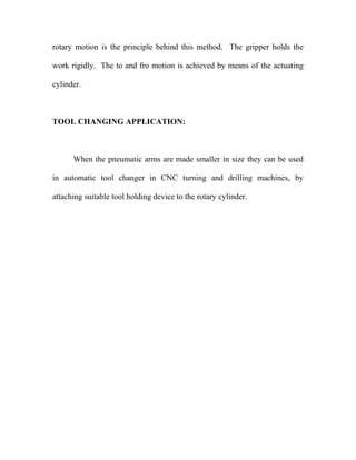 rotary motion is the principle behind this method. The gripper holds the 
work rigidly. The to and fro motion is achieved by means of the actuating 
cylinder. 
TOOL CHANGING APPLICATION: 
When the pneumatic arms are made smaller in size they can be used 
in automatic tool changer in CNC turning and drilling machines, by 
attaching suitable tool holding device to the rotary cylinder. 
 