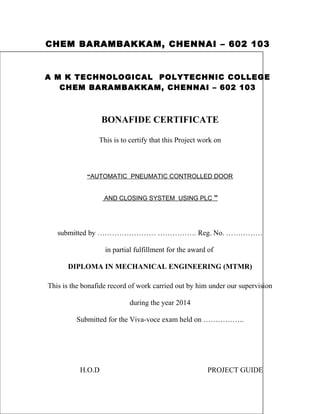 CHEM BARAMBAKKAM, CHENNAI – 602 103 
A M K TECHNOLOGICAL POLYTECHNIC COLLEGE 
CHEM BARAMBAKKAM, CHENNAI – 602 103 
BONAFIDE CERTIFICATE 
This is to certify that this Project work on 
“ AUTOMATIC PNEUMATIC CONTROLLED DOOR 
AND CLOSING SYSTEM USING PLC ” 
submitted by …………………… ……………. Reg. No. …………… 
in partial fulfillment for the award of 
DIPLOMA IN MECHANICAL ENGINEERING (MTMR) 
This is the bonafide record of work carried out by him under our supervision 
during the year 2014 
Submitted for the Viva-voce exam held on …………….. 
H.O.D PROJECT GUIDE 
 