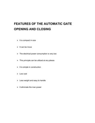 FEATURES OF THE AUTOMATIC GATE 
OPENING AND CLOSING 
 It is compact in size 
 It can be move 
 The electrical power consumption is very low 
 This principle can be utilized at any places 
 It is simple in construction 
 Low cost 
 Less weight and easy to handle 
 It eliminate the man power 
 