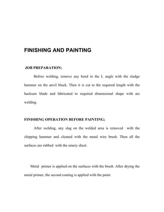 FINISHING AND PAINTING 
JOB PREPARATION; 
Before welding, remove any bend in the L angle with the sludge 
hammer on the anvil block. Then it is cut to the required length with the 
hacksaw blade and fabricated to required dimensional shape with arc 
welding. 
FINISHING OPERATION BEFORE PAINTING; 
After welding, any slag on the welded area is removed with the 
chipping hammer and cleaned with the metal wire brush. Then all the 
surfaces are rubbed with the emery sheet. 
Metal primer is applied on the surfaces with the brush .After drying the 
metal primer, the second coating is applied with the paint. 
 