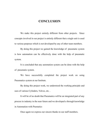 CONCLUSION 
We make this project entirely different from other projects. Since 
concepts involved in our project is entirely different that a single unit is used 
to various purposes which is not developed by any of other team members. 
By doing this project we gained the knowledge of pneumatic system 
is how automation can be effectively done with the help of pneumatic 
system. 
It is concluded that any automation system can be done with the help 
of pneumatic system. 
We have successfully completed the project work on using 
Pneumatics system at our Institute. 
By doing this project work, we understood the working principle and 
uses of various Cylinders, Valves, etc. . 
It will be of no doubt that Pneumatics will be an integrated part of any 
process in industry in the near future and we developed a through knowledge 
in Automation with Pnematics 
Once again we express our sincere thanks to our staff members. 
 