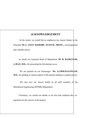 ACKNOWLEDGEMENT 
At the outset, we would like to emphasize our sincere thanks to the 
Principal Mr.A. VIJAY KISHORE, M.TECH., MISTE.., encouragement 
and valuable advice. 
we thank our Esquired Head of Department Mr R. RAJKUMAR, 
A.M.I.E, M.E., for presenting his felicitations on us. 
We are grateful on our Entourages Mr. A.CHOCKALINGAM, 
M.E., for guiding in various aspects of the project making it a grand success. 
We also owe our sincere thanks to all staff members of the 
Mechanical Engineering (MTMR) Department. 
Ultimately, we extend our thanks to all who had rendered their co-operation 
for the success of the project. 
 