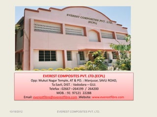 EVEREST COMPOSITES PVT. LTD.(ECPL)
                 Opp: Mukut Nagar Temple, AT & PO. : Manjusar, SAVLI ROAD,
                                  Ta:Savli, DIST. : Vadodara – GUJ.
                                Telefax : 02667 –264199 / 264200
                                     MOB. : 91 97121 22288
             Email: everestfibre@everestfibre.com ,Website: www.everestfibre.com



10/19/2012                         EVEREST COMPOSITES PVT. LTD.
 
