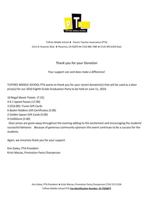 Tuffree Middle School ◆ Parent-Teacher Association (PTA)
                   2151 N. Kraemer Blvd. ◆ Placentia, CA 92870 ◆ (714) 986-7480 ◆ (714) 993-6359 (fax)




                                         Thank you for your Donation

                                  Your support can and does make a difference!



TUFFREE MIDDLE SCHOOL PTA wants to thank you for your recent donation(s) that will be used as a door
prize(s) for our 2010 Eighth Grade Graduation Party to be held on June 11, 2010.

10 Regal Movie Tickets (7.25)
4 K-1 Speed Passes (17.00)
3 ($10.00) I Tunes Gift Cards
6 Baskin Robbins Gift Certificates (2.00)
2 Golden Spoon Gift Cards (5.00)
4 ColdStone (5.00)
 Door prizes are given away throughout the evening adding to the excitement and encouraging the students’
successful behavior. Because of generous community sponsors this event continues to be a success for the
students.

Again, we sincerely thank you for your support.

Kim Galea, PTA President
Kristi Macias, Promotion Party Chairperson




                   Kim Galea, PTA President ◆ Kristi Macias, Promotion Party Chairperson (714) 572-3126
                            Tuffree Middle School PTA Tax Identification Number: 23-7026877
 