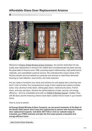 1/20
Affordable Glass Door Replacement Arizona
energyshieldwindowsanddoors.com/door-replacement-arizona
Welcome to Energy Shield Window & Door Company, the premier destination for top-
quality door replacement in Arizona! Our skilled team of professionals has been serving
the great state of Arizona since 1996, providing expert craftsmanship, high-performance
materials, and unparalleled customer service. We understand the unique needs of the
Arizona climate and have tailored our products and services to meet these demands,
focusing on heat reflection, dust control, and noise reduction.
Are you ready to transform your home and enhance its curb appeal with a stunning new
door? Look no further! Our comprehensive range of door replacement options includes
wood, vinyl, aluminum entry doors, sliding glass doors, metal security doors, French
doors, and even pet doors. Achieve the perfect balance of style, security, and energy
efficiency – all at an unbeatable price with our $3550 5 Window Special, installed. Plus,
with $0 down and 0% financing, there's never been a better time to invest in your home's
future.
Click to Jump to section:
At Energy Shield Window & Door Company, we are proud recipients of the Best of
the Desert 2022 Award. Don't miss this opportunity to partner with Arizona's finest
door replacement experts. Call (623) 349-7120 or visit our website today to
schedule your FREE estimate and take the first step towards a beautiful and
energy-efficient home
See Current Door Specials
 