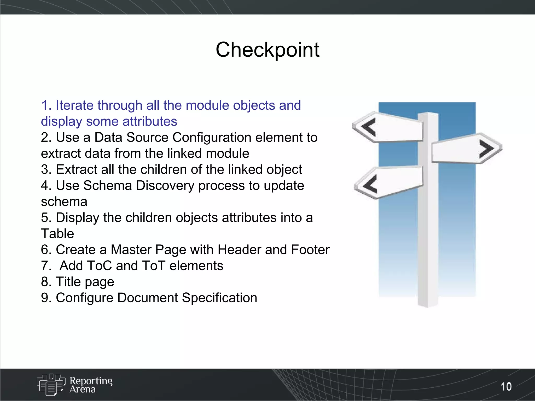 Checkpoint 1. Iterate through all the module objects and display some attributes 2. Use a Data Source Configuration element to extract data from the linked module 3. Extract all the children of the linked object 4. Use Schema Discovery process to update schema 5. Display the children objects attributes into a Table 6. Create a Master Page with Header and Footer 7.  Add ToC and ToT elements 8. Title page 9. Configure Document Specification  