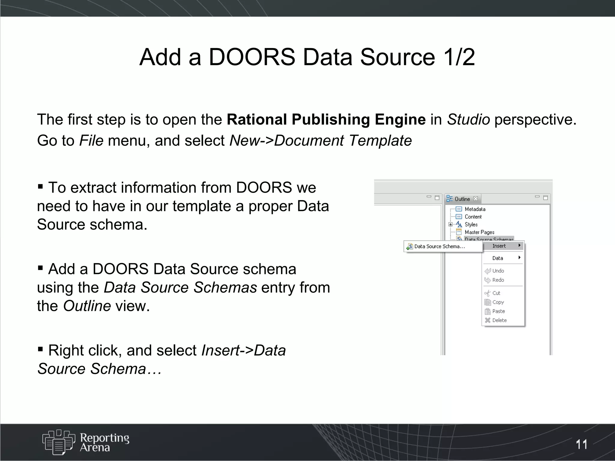 Add a DOORS Data Source 1/2 The first step is to open the  Rational Publishing Engine  in  Studio  perspective. Go to  File  menu, and select  New->Document Template To extract information from DOORS we need to have in our template a proper Data Source schema. Add a DOORS Data Source schema using the  Data Source Schemas  entry from the  Outline  view.  Right click, and select  Insert->Data Source Schema… 