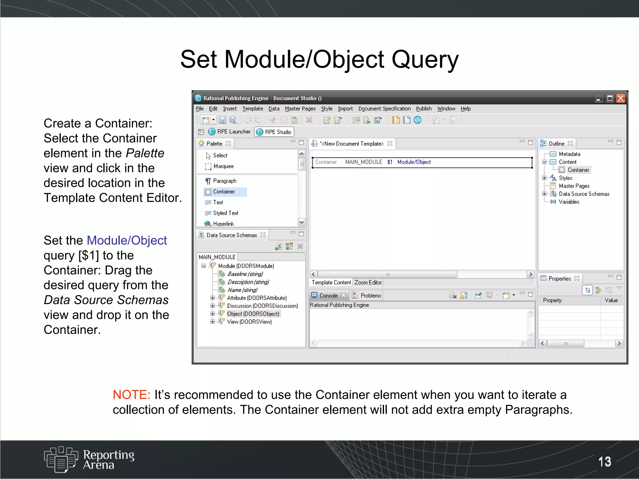 Set Module/Object Query Create a Container: Select the Container element in the  Palette  view and click in the desired location in the Template Content Editor. Set the  Module/Object  query [$1] to the Container: Drag the desired query from the  Data Source Schemas  view and drop it on the Container. NOTE:  It’s recommended to use the Container element when you want to iterate a collection of elements. The Container element will not add extra empty Paragraphs. 