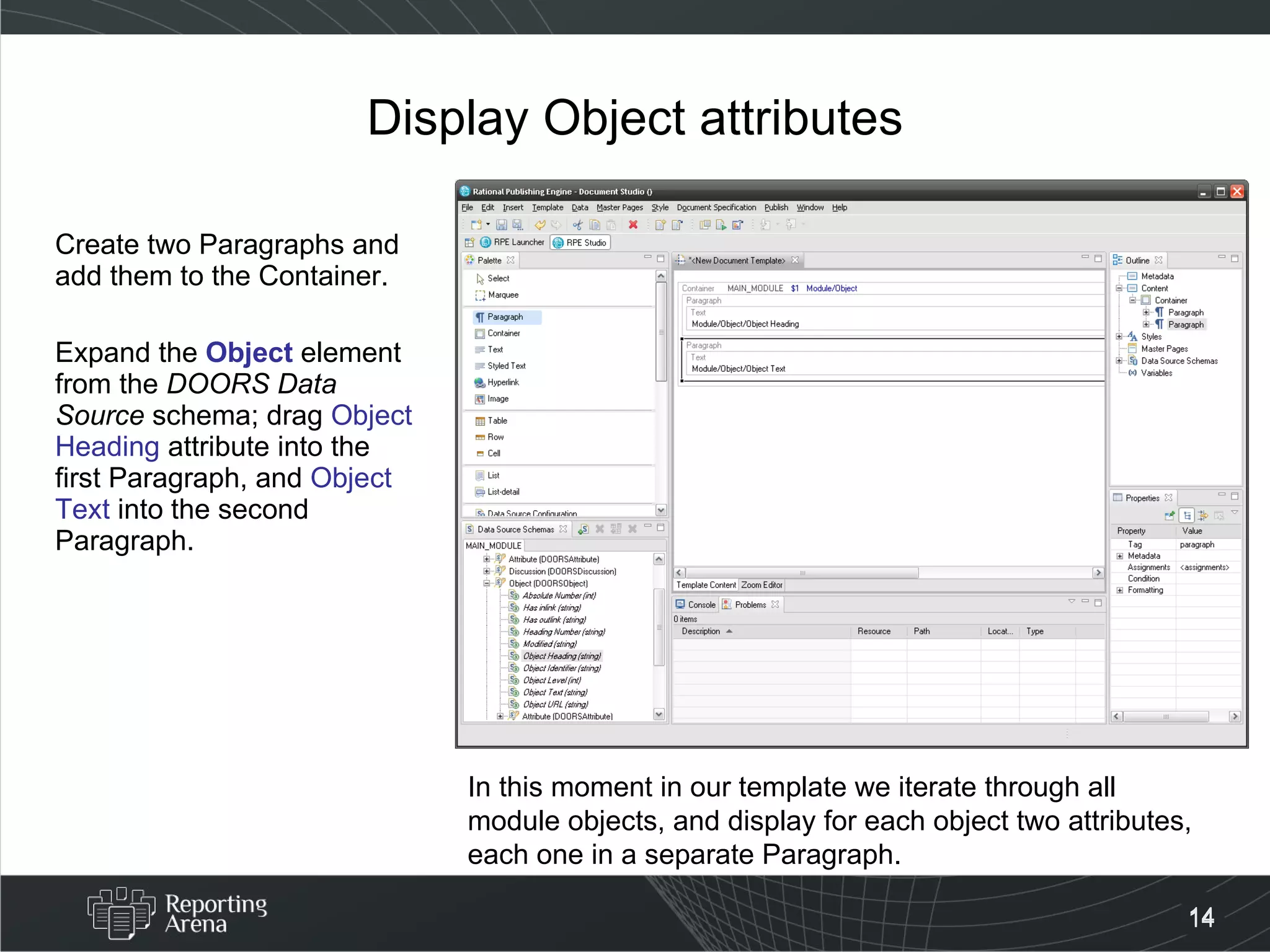 Display Object attributes Create two Paragraphs and add them to the Container. Expand the  Object  element from the  DOORS Data Source  schema; drag  Object Heading  attribute into the first Paragraph, and  Object Text  into the second Paragraph. In this moment in our template we iterate through all module objects, and display for each object two attributes, each one in a separate Paragraph. 