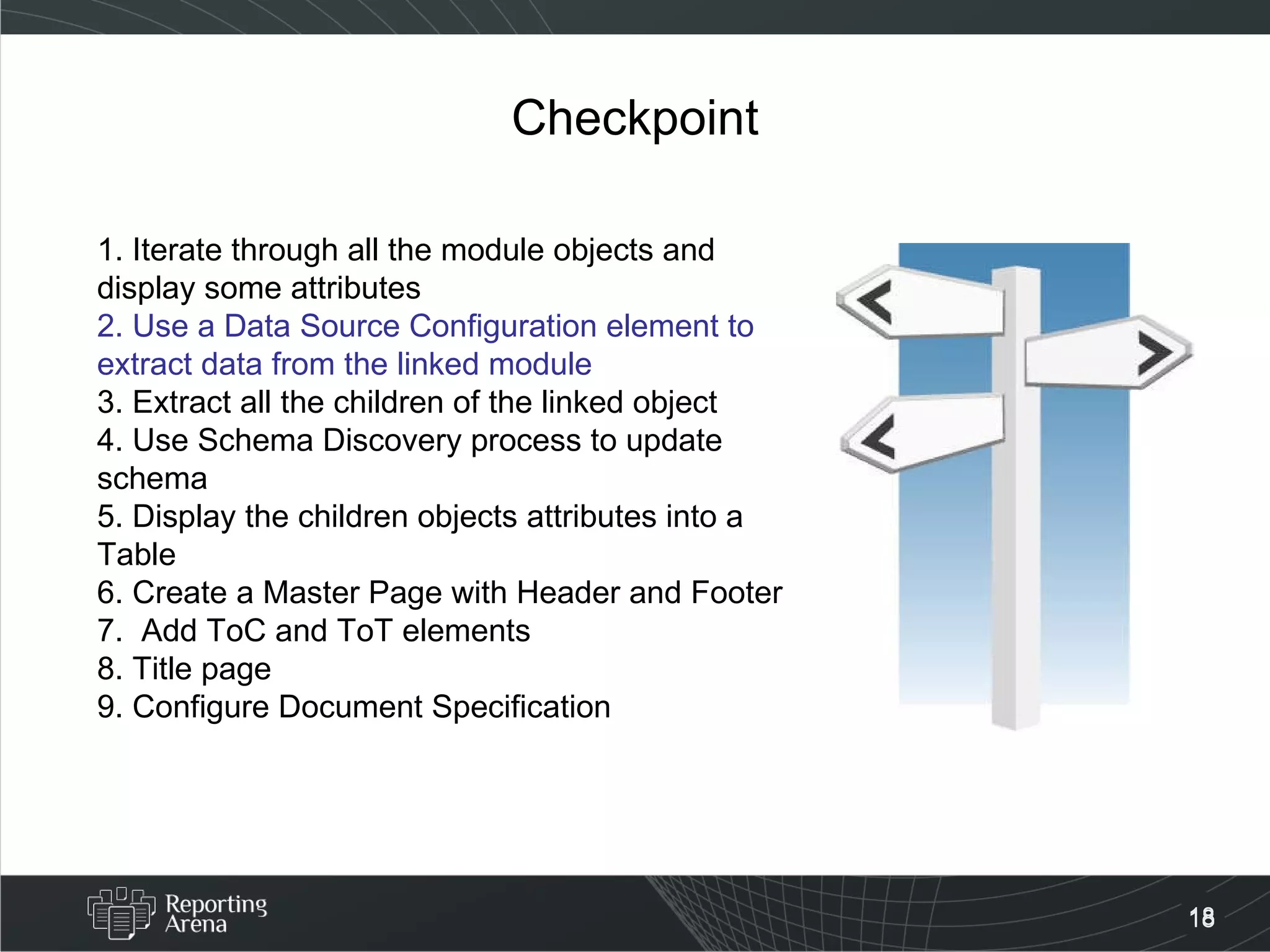 Checkpoint 1. Iterate through all the module objects and display some attributes 2. Use a Data Source Configuration element to extract data from the linked module 3. Extract all the children of the linked object 4. Use Schema Discovery process to update schema 5. Display the children objects attributes into a Table  6. Create a Master Page with Header and Footer 7.  Add ToC and ToT elements 8. Title page 9. Configure Document Specification  