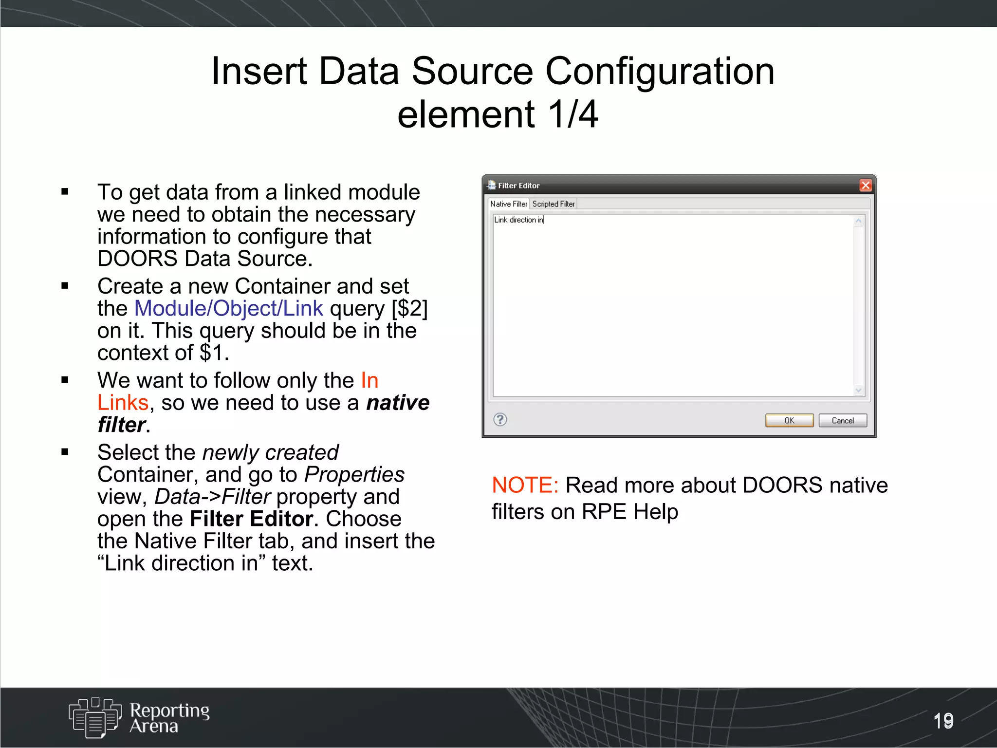 Insert Data Source Configuration  element 1/4 To get data from a linked module we need to obtain the necessary information to configure that DOORS Data Source. Create a new Container and set the  Module/Object/Link  query [$2] on it. This query should be in the context of $1. We want to follow only the  In Links , so we need to use a  native filter . Select the  newly created  Container, and go to  Properties  view,  Data->Filter  property and open the  Filter Editor . Choose the Native Filter tab, and insert the “Link direction in” text.  NOTE:  Read more about DOORS native filters on RPE Help 