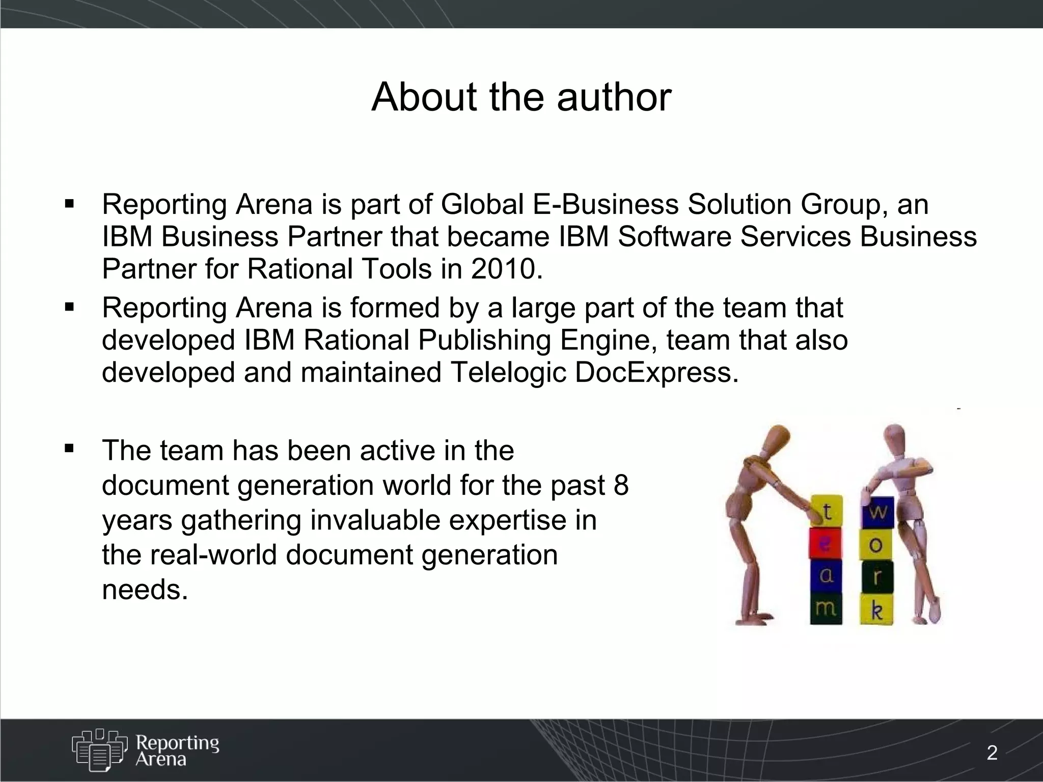 About the author Reporting Arena is part of Global E-Business Solution Group, an IBM Business Partner that became IBM Software Services Business Partner for Rational Tools in 2010. Reporting Arena is formed by a large part of the team that developed IBM Rational Publishing Engine, team that also developed and maintained Telelogic DocExpress.   The team has been active in the document generation world for the past 8 years gathering invaluable expertise in the real-world document generation needs. 