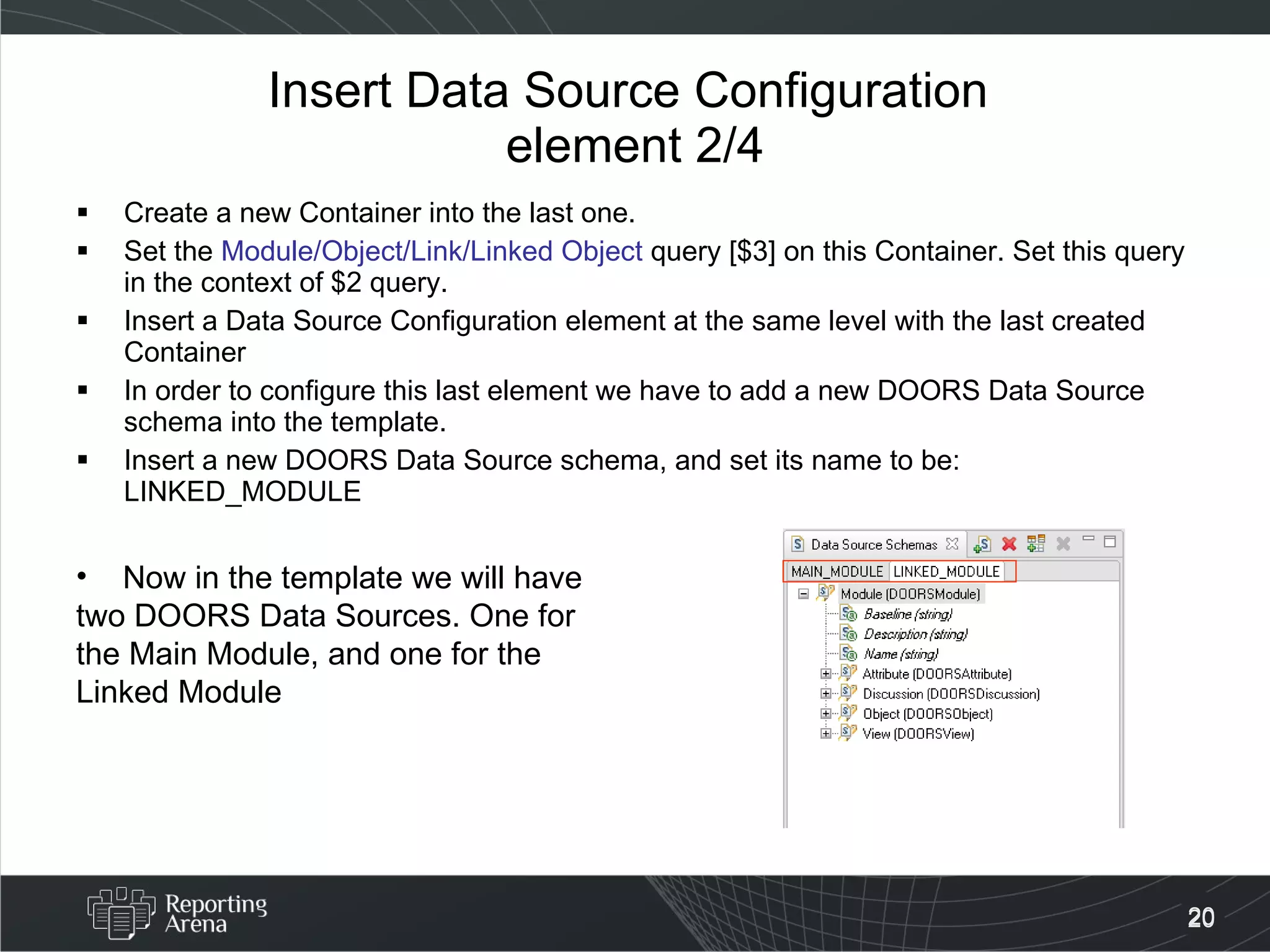 Insert Data Source Configuration  element 2/4 Create a new Container into the last one. Set the  Module/Object/Link/Linked Object  query [$3] on this Container. Set this query in the context of $2 query. Insert a Data Source Configuration element at the same level with the last created Container In order to configure this last element we have to add a new DOORS Data Source schema into the template. Insert a new DOORS Data Source schema, and set its name to be: LINKED_MODULE Now in the template we will have two DOORS Data Sources. One for the Main Module, and one for the Linked Module 