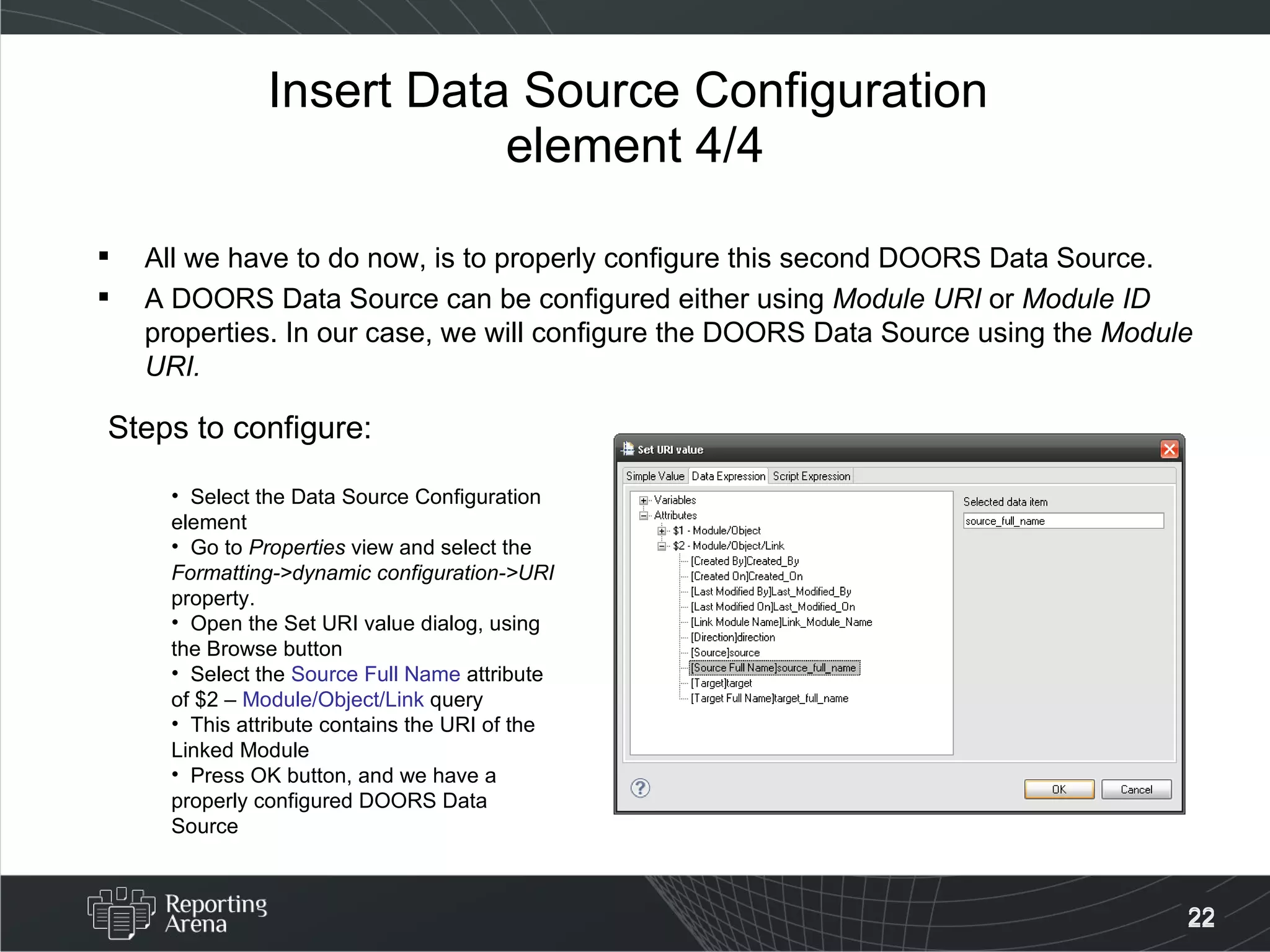 Insert Data Source Configuration  element 4/4 All we have to do now, is to properly configure this second DOORS Data Source. A DOORS Data Source can be configured either using  Module URI  or  Module ID  properties. In our case, we will configure the DOORS Data Source using the  Module URI. Steps to configure: Select the Data Source Configuration element Go to  Properties  view and select the  Formatting->dynamic configuration->URI  property. Open the Set URI value dialog, using the Browse button Select the  Source Full Name  attribute of $2 –  Module/Object/Link  query This attribute contains the URI of the Linked Module Press OK button, and we have a properly configured DOORS Data Source 
