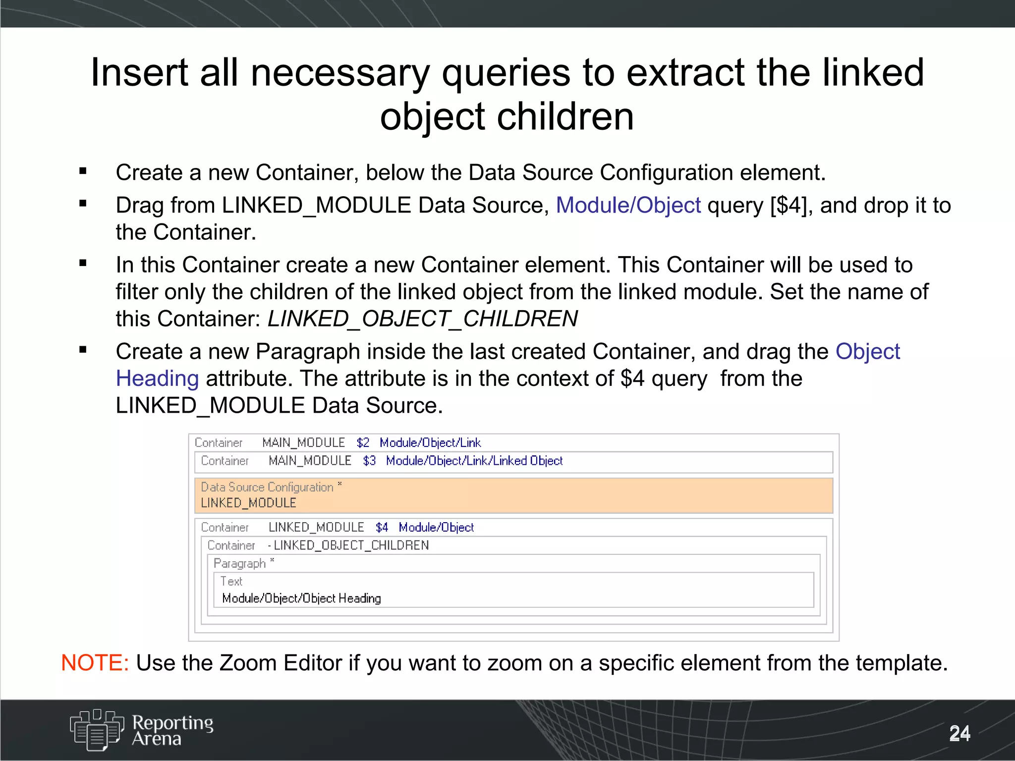Insert all necessary queries to extract the linked object children Create a new Container, below the Data Source Configuration element. Drag from LINKED_MODULE Data Source,  Module/Object  query [$4], and drop it to the Container. In this Container create a new Container element. This Container will be used to filter only the children of the linked object from the linked module. Set the name of this Container:  LINKED_OBJECT_CHILDREN Create a new Paragraph inside the last created Container, and drag the  Object Heading  attribute. The attribute is in the context of $4 query  from the LINKED_MODULE Data Source. NOTE:  Use the Zoom Editor if you want to zoom on a specific element from the template. 