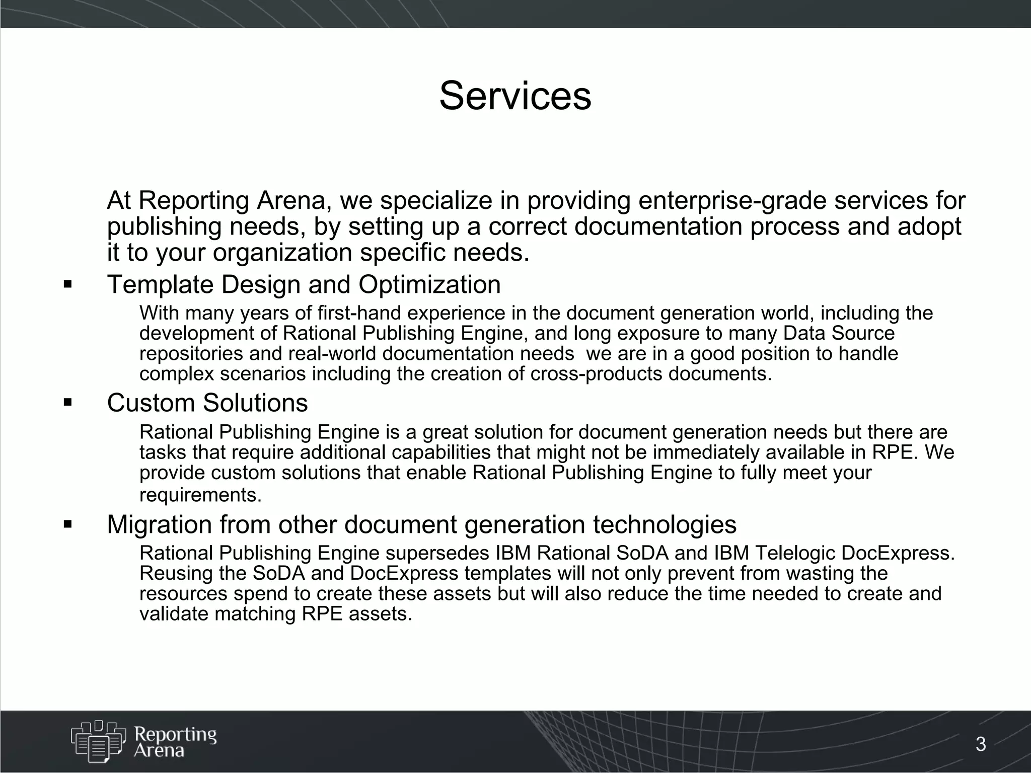 Services At Reporting Arena, we specialize in providing enterprise-grade services for publishing needs, by setting up a correct documentation process and adopt it to your organization specific needs. Template Design and Optimization With many years of first-hand experience in the document generation world, including the development of Rational Publishing Engine, and long exposure to many Data Source repositories and real-world documentation needs  we are in a good position to handle complex scenarios including the creation of cross-products documents. Custom Solutions Rational Publishing Engine is a great solution for document generation needs but there are tasks that require additional capabilities that might not be immediately available in RPE. We provide custom solutions that enable Rational Publishing Engine to fully meet your requirements.   Migration from other document generation technologies Rational Publishing Engine supersedes IBM Rational SoDA and IBM Telelogic DocExpress. Reusing the SoDA and DocExpress templates will not only prevent from wasting the resources spend to create these assets but will also reduce the time needed to create and validate matching RPE assets.  