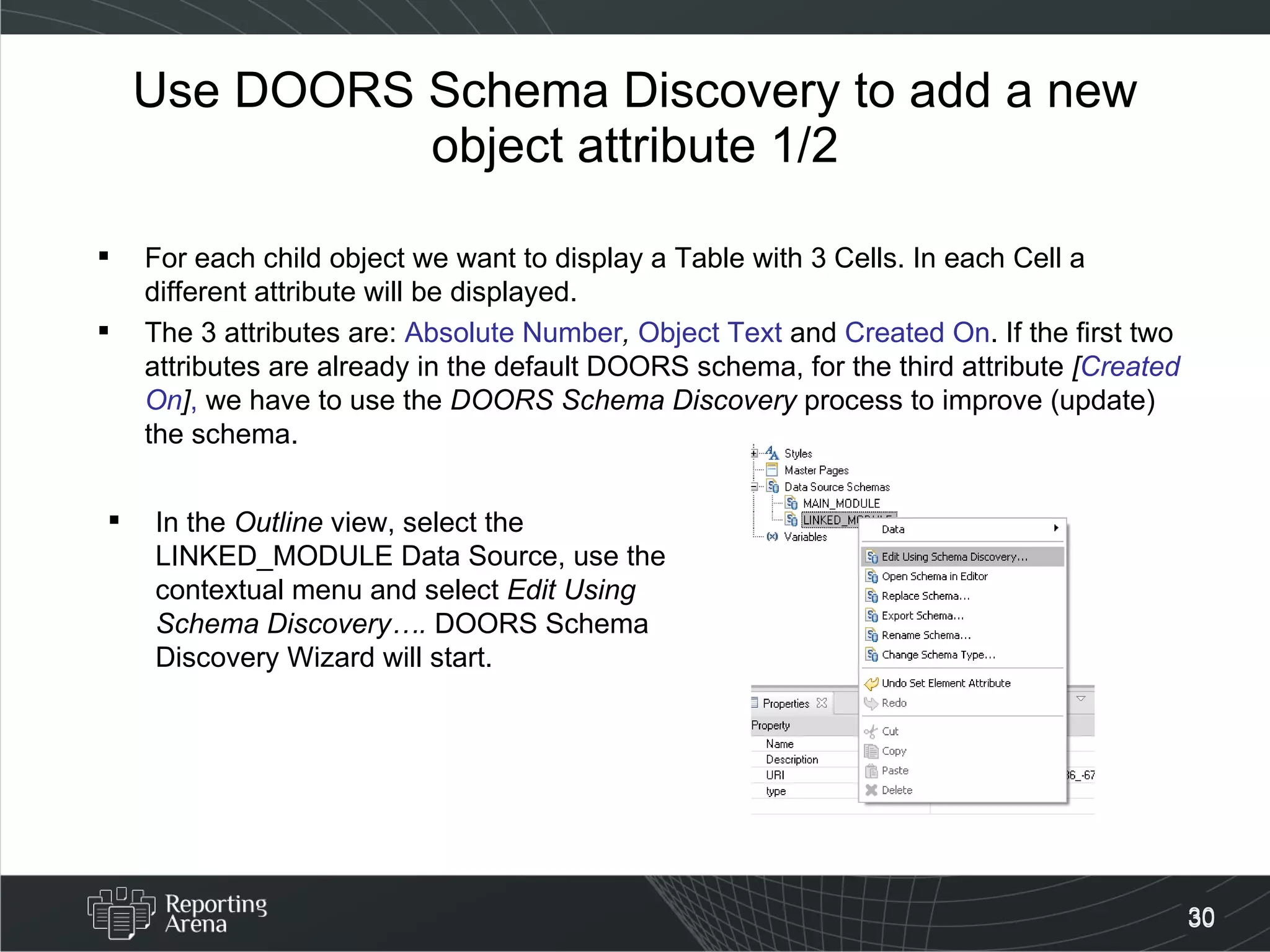 Use DOORS Schema Discovery to add a new object attribute 1/2 For each child object we want to display a Table with 3 Cells. In each Cell a different attribute will be displayed. The 3 attributes are:  Absolute Number ,  Object Text  and  Created On . If the first two attributes are already in the default DOORS schema, for the third attribute  [ Created On ] ,  we have to use the  DOORS Schema Discovery  process to improve (update) the schema. In the  Outline  view, select the LINKED_MODULE Data Source, use the contextual menu and select  Edit Using Schema Discovery….  DOORS Schema Discovery Wizard will start. 
