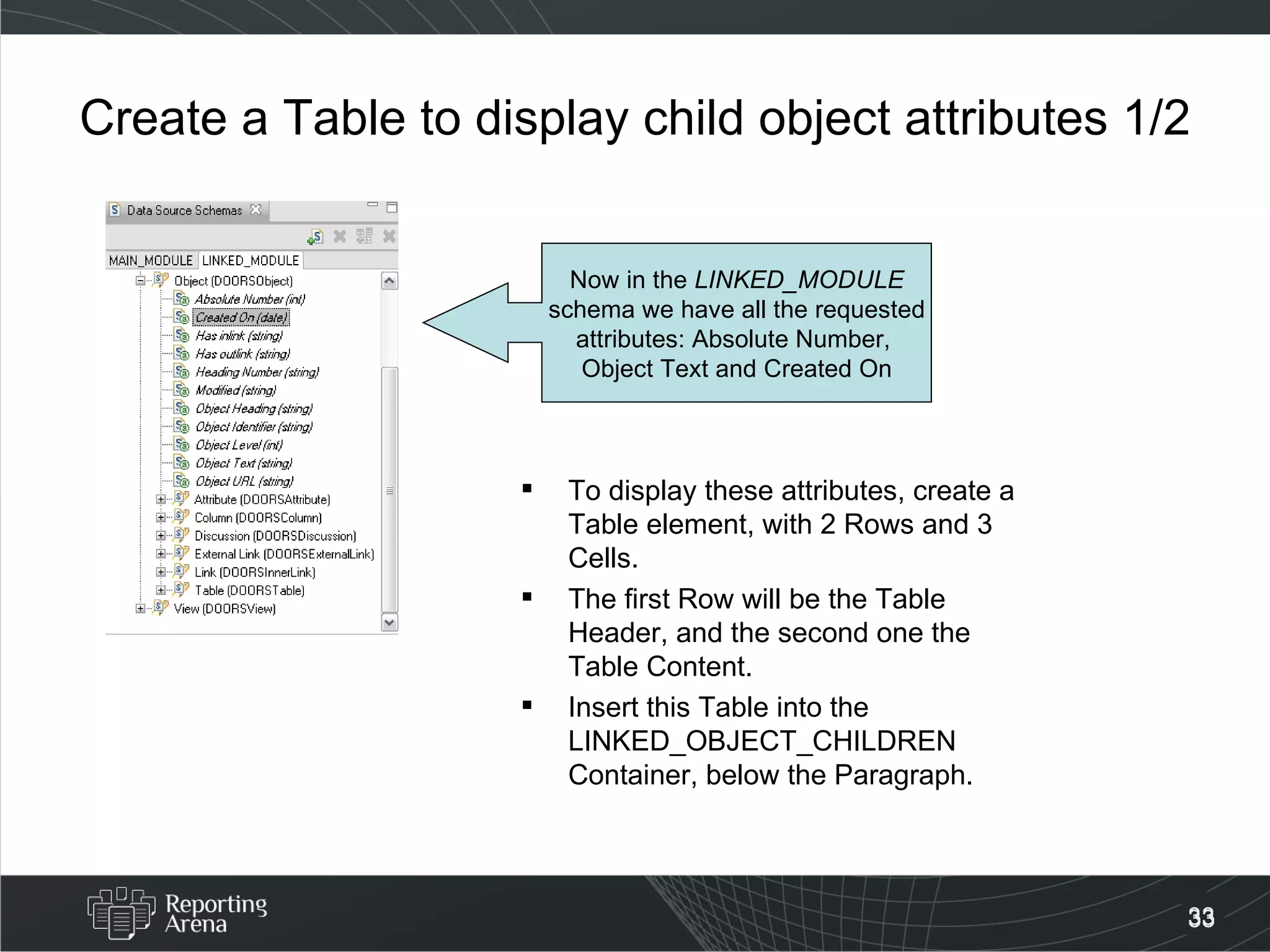 Create a Table to display child object attributes 1/2 To display these attributes, create a Table element, with 2 Rows and 3 Cells. The first Row will be the Table Header, and the second one the Table Content. Insert this Table into the LINKED_OBJECT_CHILDREN Container, below the Paragraph. Now in the  LINKED_MODULE schema we have all the requested  attributes: Absolute Number,  Object Text and Created On 
