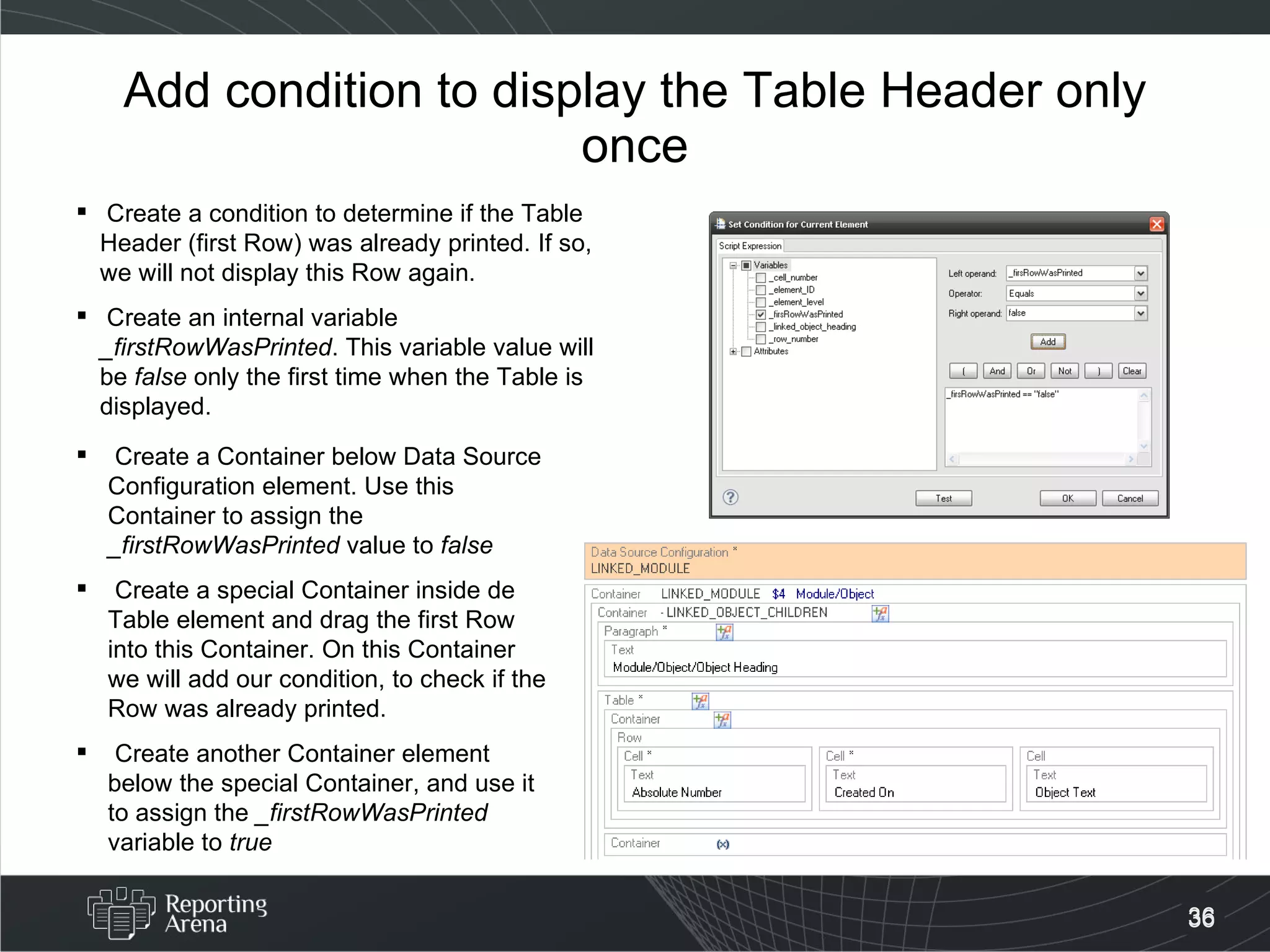 Add condition to display the Table Header only once Create a condition to determine if the Table Header (first Row) was already printed. If so, we will not display this Row again. Create an internal variable  _firstRowWasPrinted . This variable value will be  false  only the first time when the Table is displayed. Create a Container below Data Source Configuration element. Use this Container to assign the  _firstRowWasPrinted  value to  false Create a special Container inside de Table element and drag the first Row into this Container. On this Container we will add our condition, to check if the Row was already printed. Create another Container element below the special Container, and use it to assign the  _firstRowWasPrinted  variable to  true 