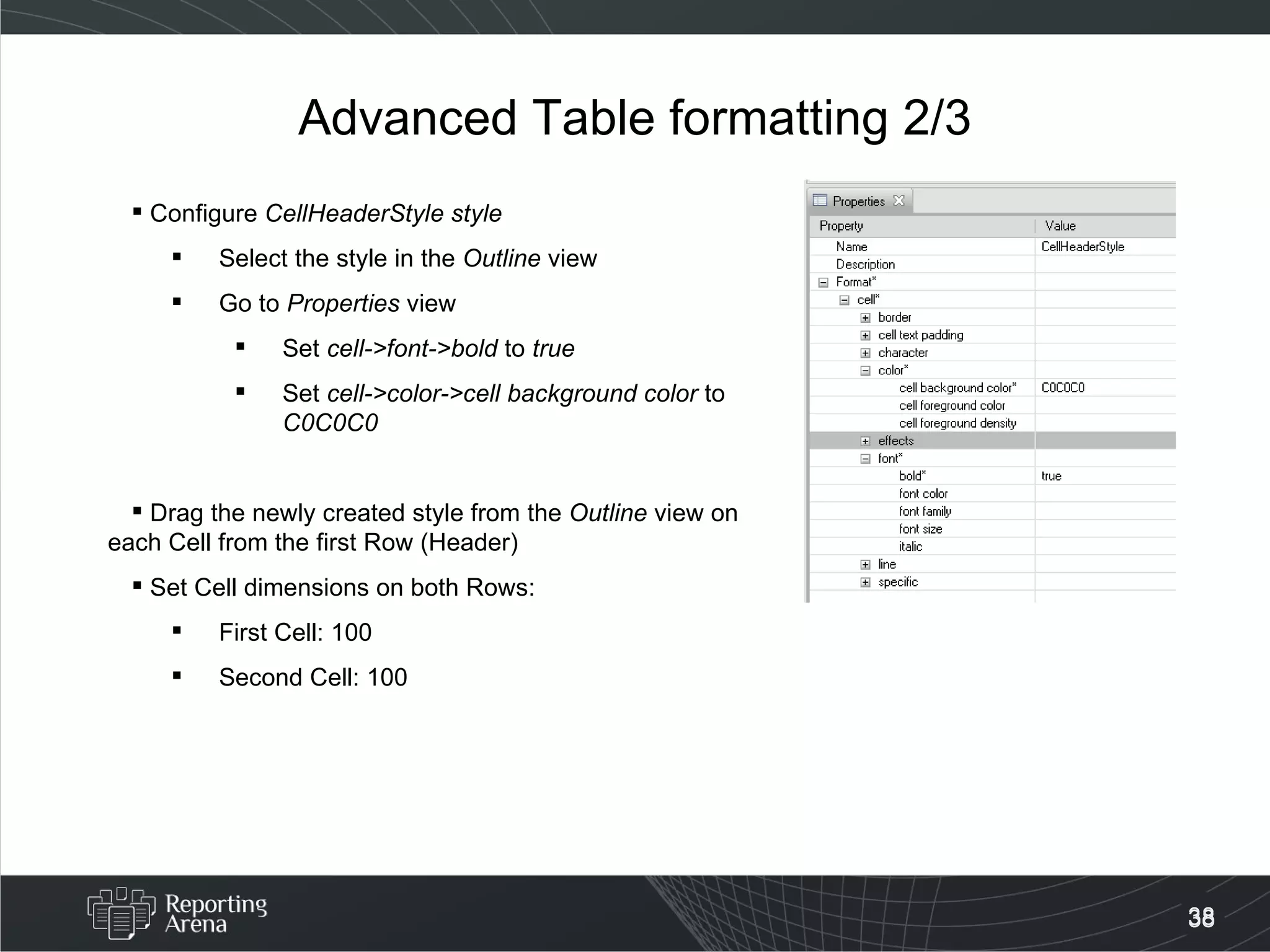 Advanced Table formatting 2/3 Configure  CellHeaderStyle style Select the style in the  Outline  view Go to  Properties  view Set  cell->font->bold  to  true Set  cell->color->cell background color  to  C0C0C0 Drag the newly created style from the  Outline  view on each Cell from the first Row (Header) Set Cell dimensions on both Rows: First Cell: 100 Second Cell: 100 