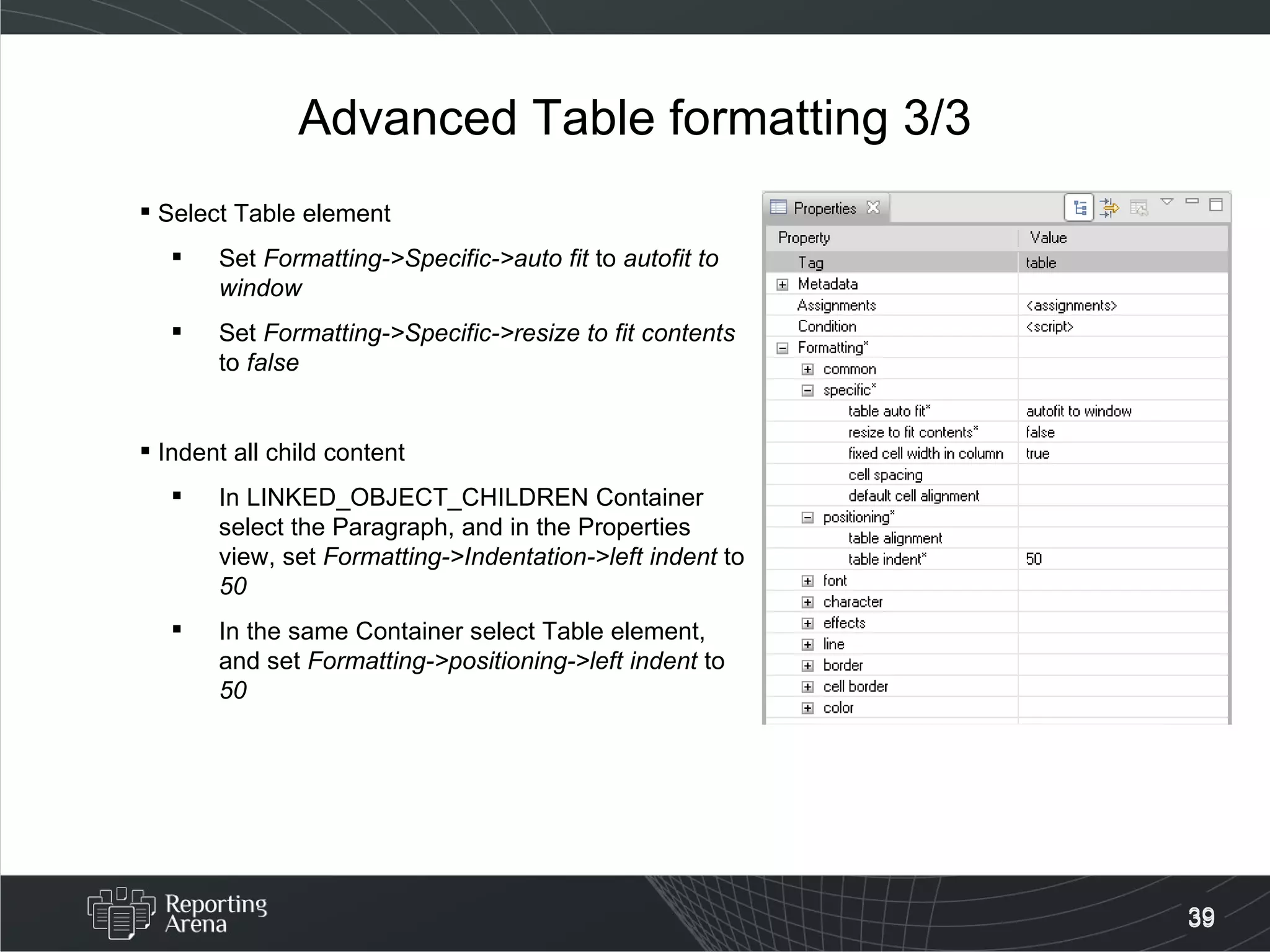 Advanced Table formatting 3/3 Select Table element  Set  Formatting->Specific->auto fit  to  autofit to window Set  Formatting->Specific->resize to fit contents  to  false   Indent all child content In LINKED_OBJECT_CHILDREN Container select the Paragraph, and in the Properties view, set  Formatting->Indentation->left indent  to  50 In the same Container select Table element, and set  Formatting->positioning->left indent  to  50 