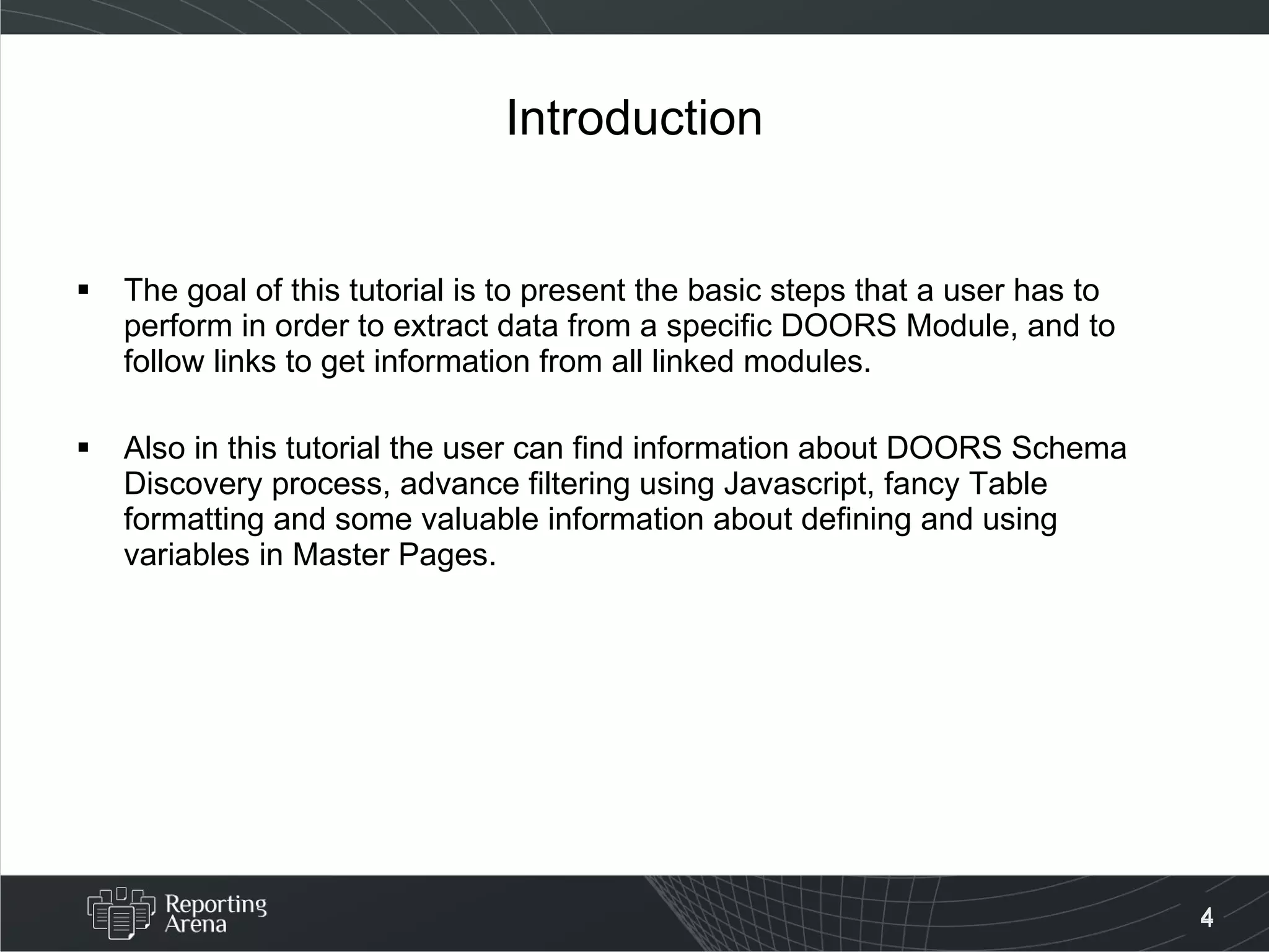 Introduction The goal of this tutorial is to present the basic steps that a user has to perform in order to extract data from a specific DOORS Module, and to follow links to get information from all linked modules. Also in this tutorial the user can find information about DOORS Schema Discovery process, advance filtering using Javascript, fancy Table formatting and some valuable information about defining and using variables in Master Pages. 