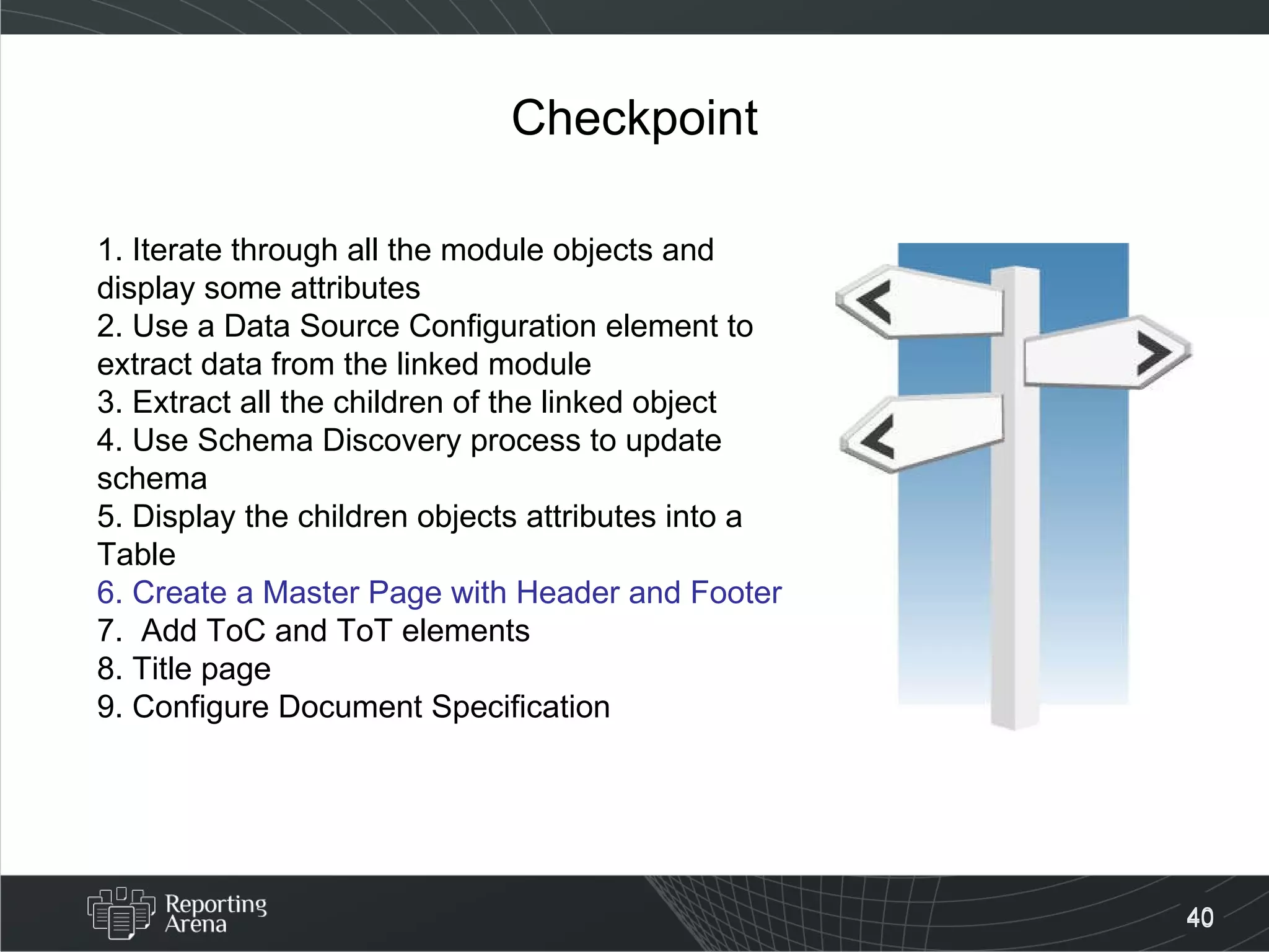 Checkpoint 1. Iterate through all the module objects and display some attributes 2. Use a Data Source Configuration element to extract data from the linked module 3. Extract all the children of the linked object 4. Use Schema Discovery process to update schema 5. Display the children objects attributes into a Table  6. Create a Master Page with Header and Footer 7.  Add ToC and ToT elements 8. Title page 9. Configure Document Specification  