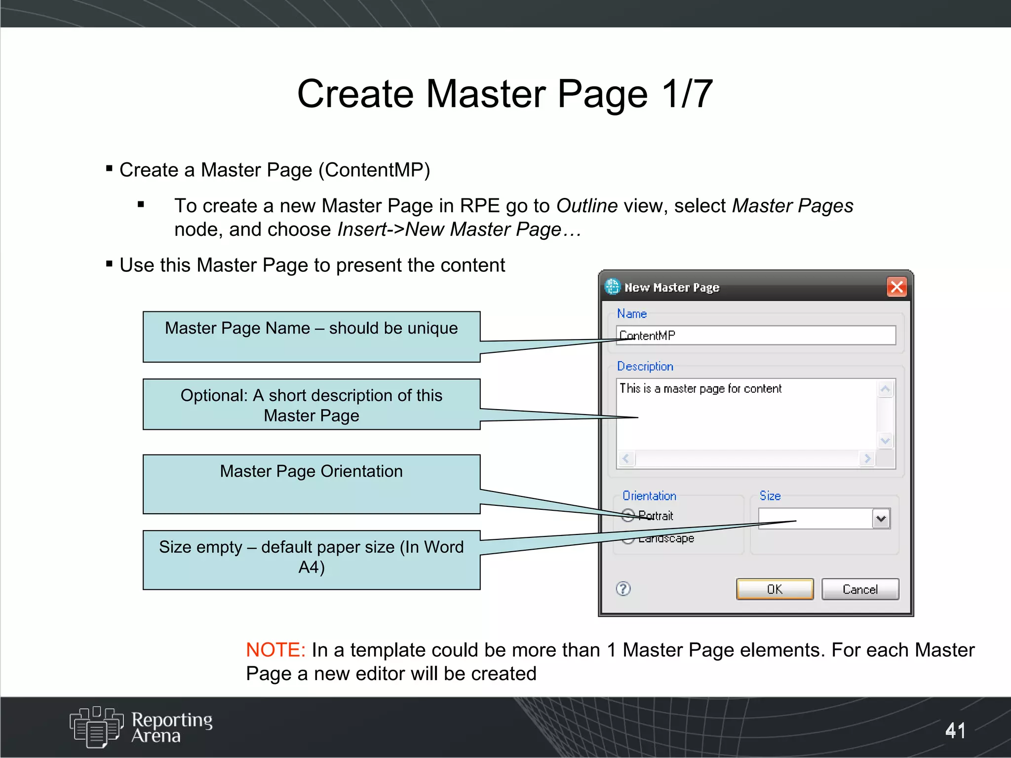 Create Master Page 1/7 Create a Master Page (ContentMP)  To create a new Master Page in RPE go to  Outline  view, select  Master Pages  node, and choose  Insert->New Master Page…  Use this Master Page to present the content Master Page Name – should be unique Optional: A short description of this Master Page Master Page Orientation Size empty – default paper size (In Word A4) NOTE:  In a template could be more than 1 Master Page elements. For each Master Page a new editor will be created 