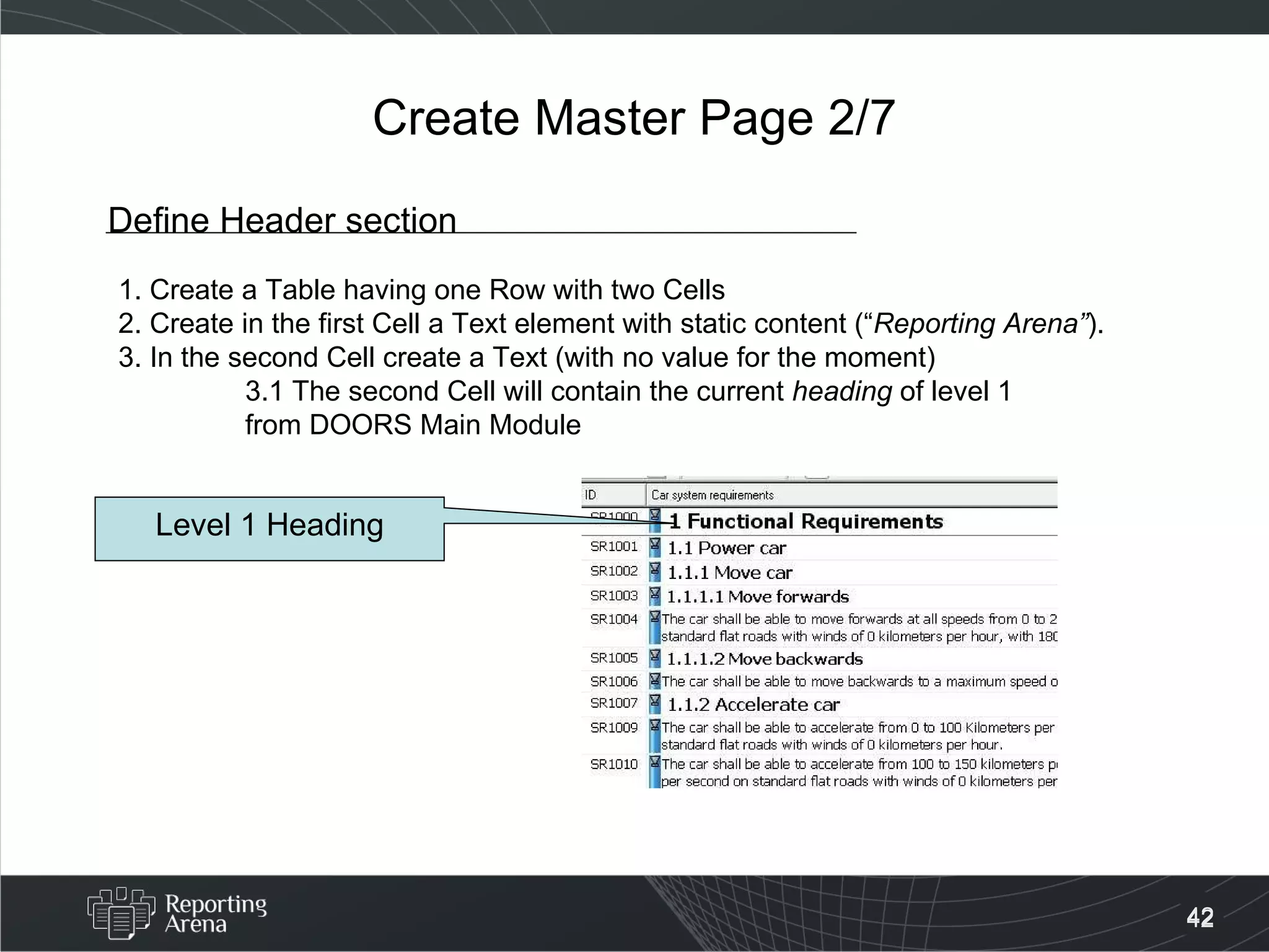 Create Master Page 2/7 Define Header section 1. Create a Table having one Row with two Cells 2. Create in the first Cell a Text element with static content (“ Reporting Arena” ).  3. In the second Cell create a Text (with no value for the moment) 3.1 The second Cell will contain the current  heading  of level 1  from DOORS Main Module Level 1 Heading 