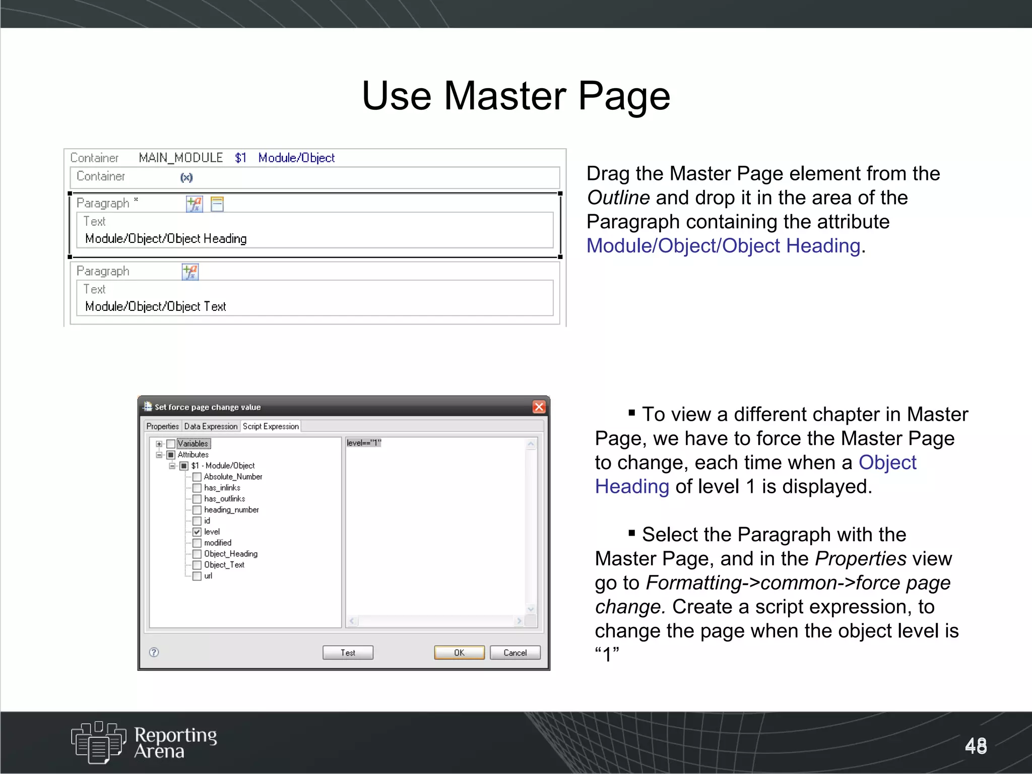 Use Master Page Drag the Master Page element from the  Outline  and drop it in the area of the Paragraph containing the attribute Module/Object/Object Heading . To view a different chapter in Master Page, we have to force the Master Page to change, each time when a  Object Heading  of level 1 is displayed. Select the Paragraph with the Master Page, and in the  Properties  view go to  Formatting->common->force page change.  Create a script expression, to change the page when the object level is “1” 