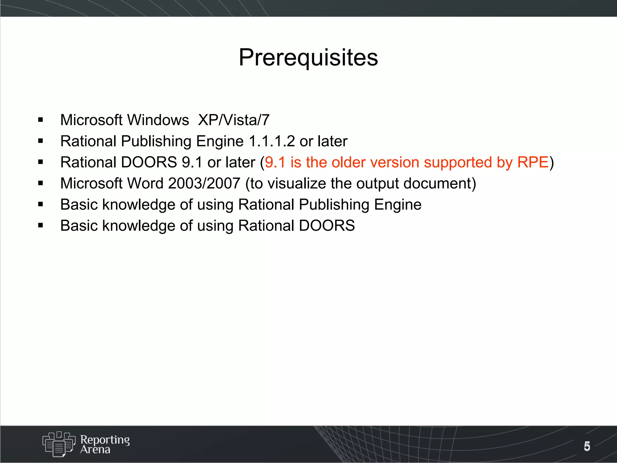 Prerequisites Microsoft Windows  XP/Vista/7 Rational Publishing Engine 1.1.1.2 or later Rational DOORS 9.1 or later ( 9.1 is the older version supported by RPE )  Microsoft Word 2003/2007 (to visualize the output document) Basic knowledge of using Rational Publishing Engine Basic knowledge of using Rational DOORS 