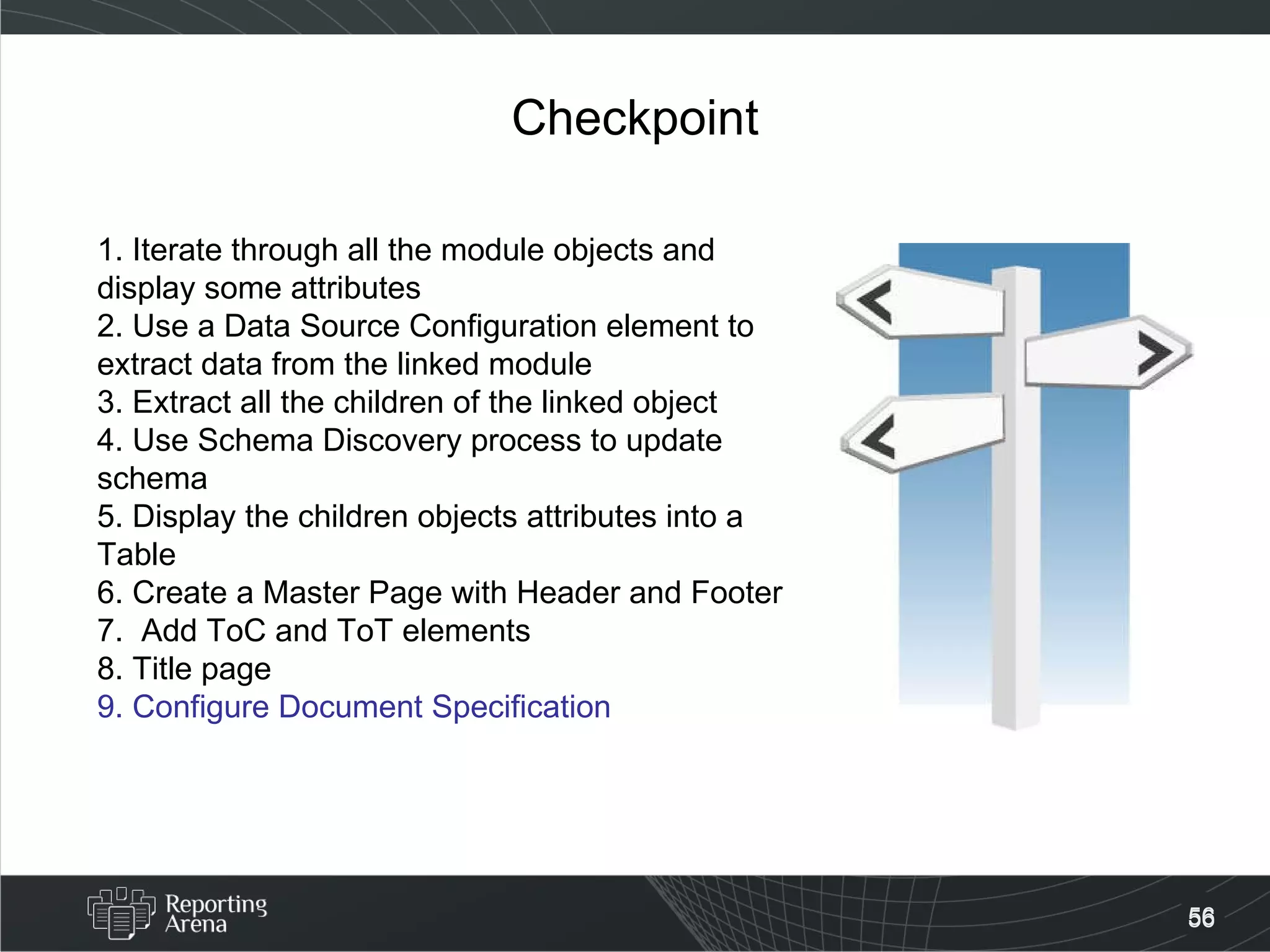 Checkpoint 1. Iterate through all the module objects and display some attributes 2. Use a Data Source Configuration element to extract data from the linked module 3. Extract all the children of the linked object 4. Use Schema Discovery process to update schema 5. Display the children objects attributes into a Table  6. Create a Master Page with Header and Footer 7.  Add ToC and ToT elements 8. Title page 9. Configure Document Specification   