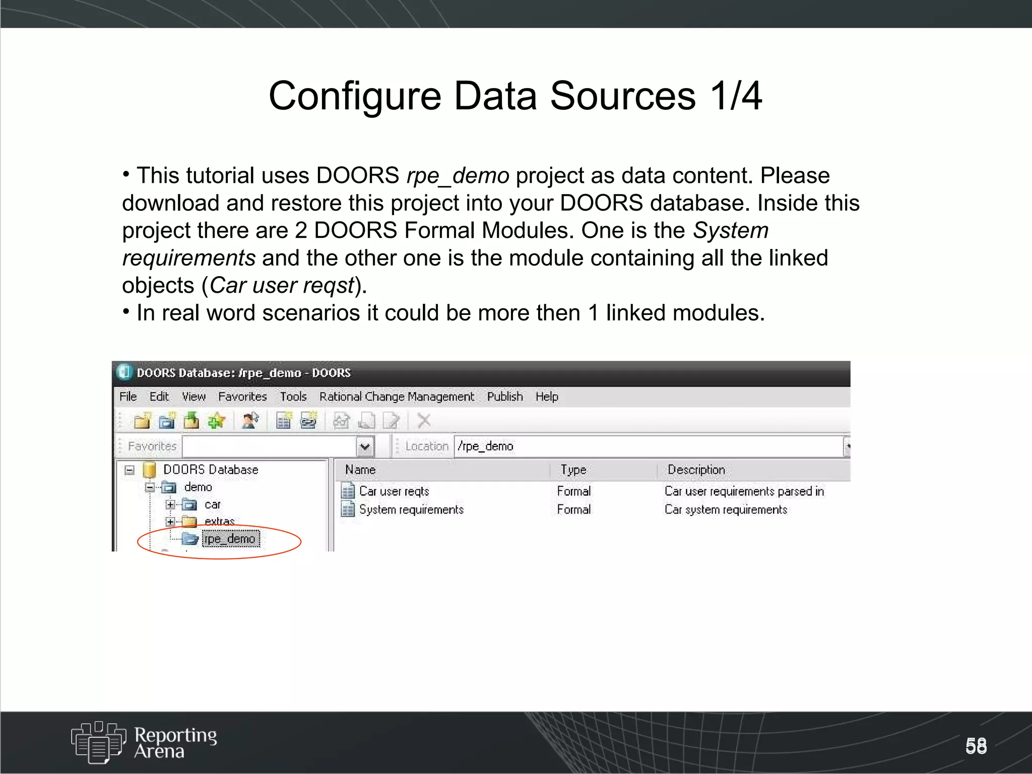 Configure Data Sources 1/4 This tutorial uses DOORS  rpe_demo  project as data content. Please download and restore this project into your DOORS database. Inside this project there are 2 DOORS Formal Modules. One is the  System requirements  and the other one is the module containing all the linked objects ( Car user reqst ).  In real word scenarios it could be more then 1 linked modules. 