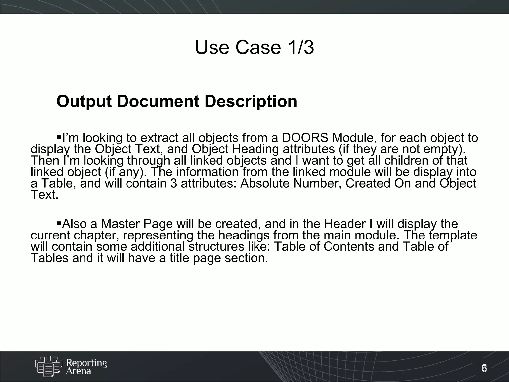 Use Case 1/3 Output Document Description I’m looking to extract all objects from a DOORS Module, for each object to display the Object Text, and Object Heading attributes (if they are not empty). Then I’m looking through all linked objects and I want to get all children of that linked object (if any). The information from the linked module will be display into a Table, and will contain 3 attributes: Absolute Number, Created On and Object Text. Also a Master Page will be created, and in the Header I will display the current chapter, representing the headings from the main module. The template will contain some additional structures like: Table of Contents and Table of Tables and it will have a title page section. 