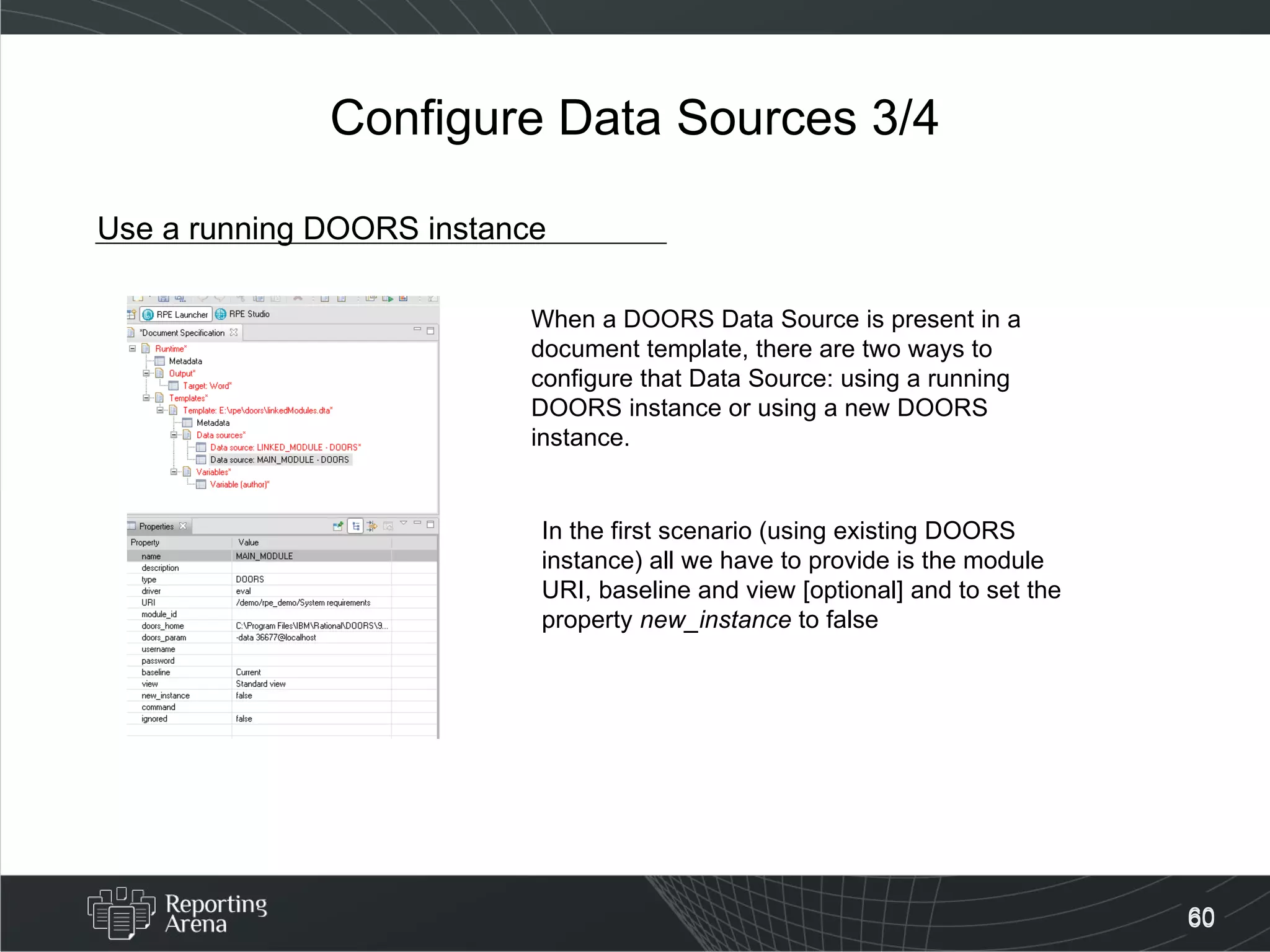 Configure Data Sources 3/4 Use a running DOORS instance When a DOORS Data Source is present in a document template, there are two ways to configure that Data Source: using a running DOORS instance or using a new DOORS instance. In the first scenario (using existing DOORS instance) all we have to provide is the module URI, baseline and view [optional] and to set the property  new_instance  to false 