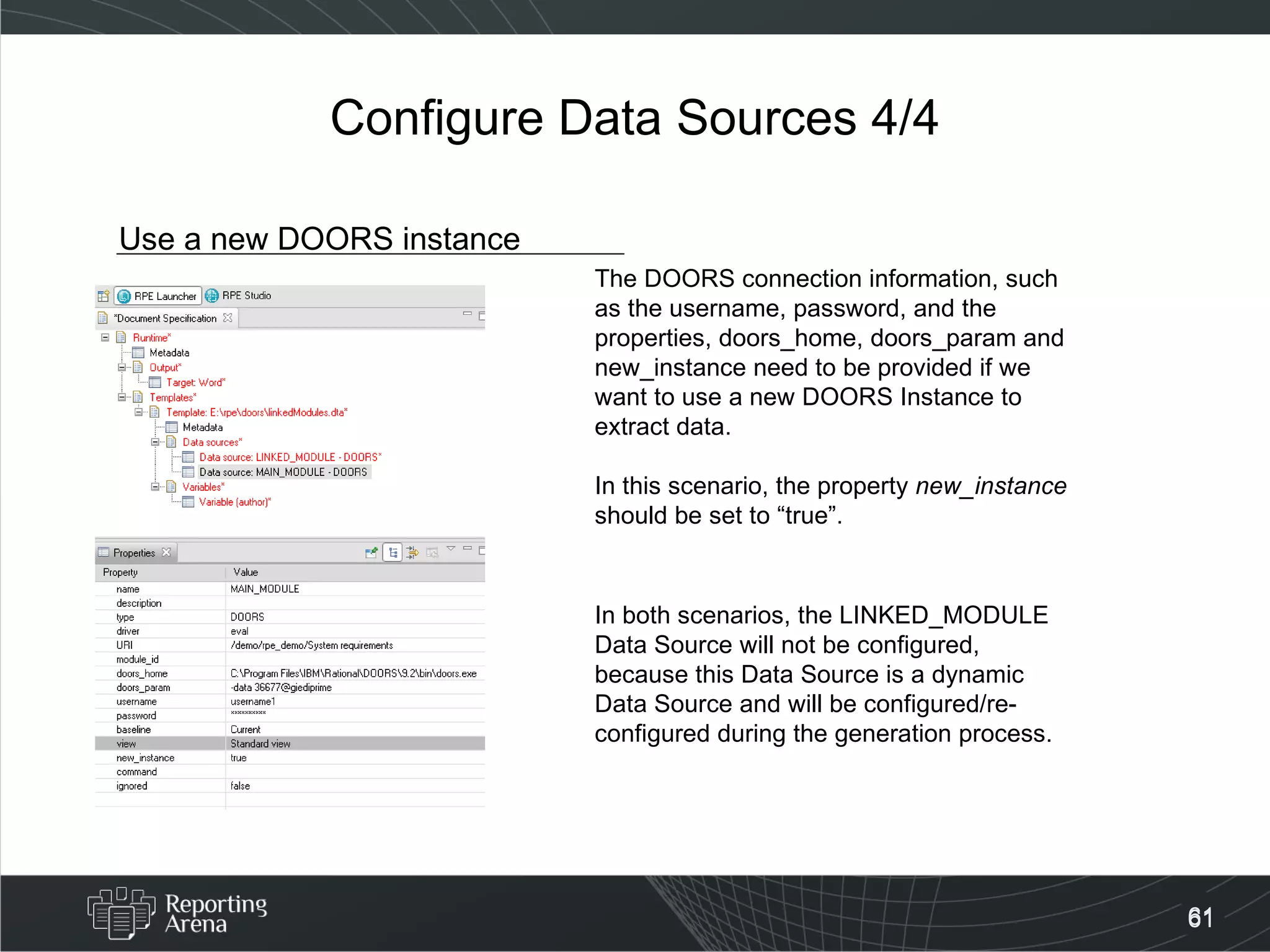 Configure Data Sources 4/4 Use a new DOORS instance The DOORS connection information, such as the username, password, and the properties, doors_home, doors_param and new_instance need to be provided if we want to use a new DOORS Instance to extract data. In this scenario, the property  new_instance  should be set to “true”.  In both scenarios, the LINKED_MODULE Data Source will not be configured, because this Data Source is a dynamic Data Source and will be configured/re-configured during the generation process. 