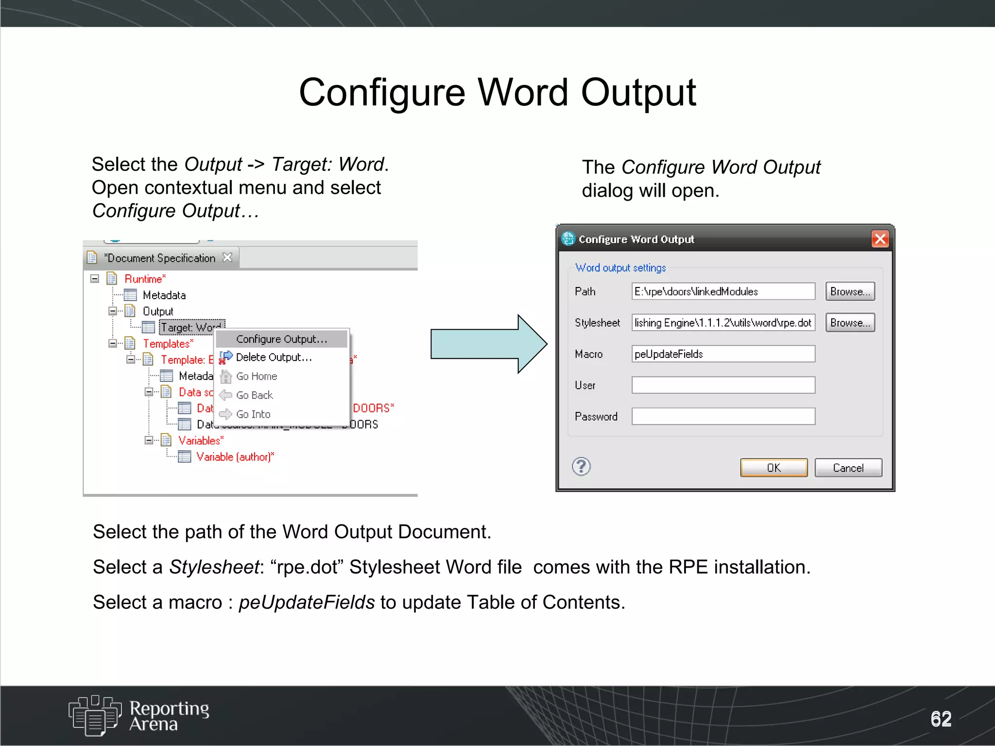 Configure Word Output Select the  Output  ->  Target: Word . Open contextual menu and select Configure Output… The  Configure Word Output  dialog will open. Select the path of the Word Output Document. Select a  Stylesheet : “rpe.dot” Stylesheet Word file  comes with the RPE installation. Select a macro :  peUpdateFields  to update Table of Contents. 
