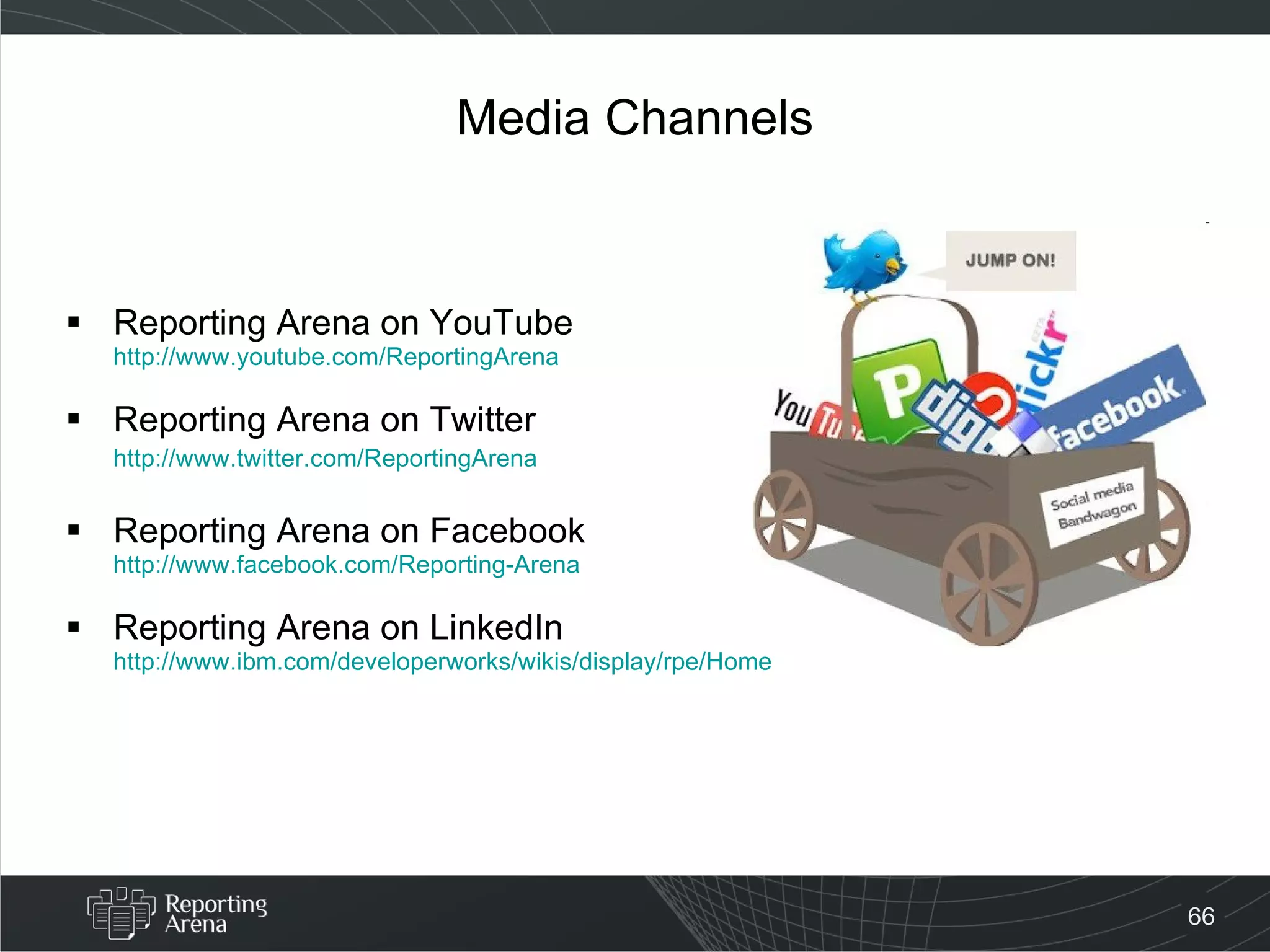 Media Channels Reporting Arena on YouTube http://www.youtube.com/ReportingArena Reporting Arena on Twitter http://www.twitter.com/ReportingArena Reporting Arena on Facebook http://www.facebook.com/Reporting-Arena Reporting Arena on LinkedIn http://www.ibm.com/developerworks/wikis/display/rpe/Home 
