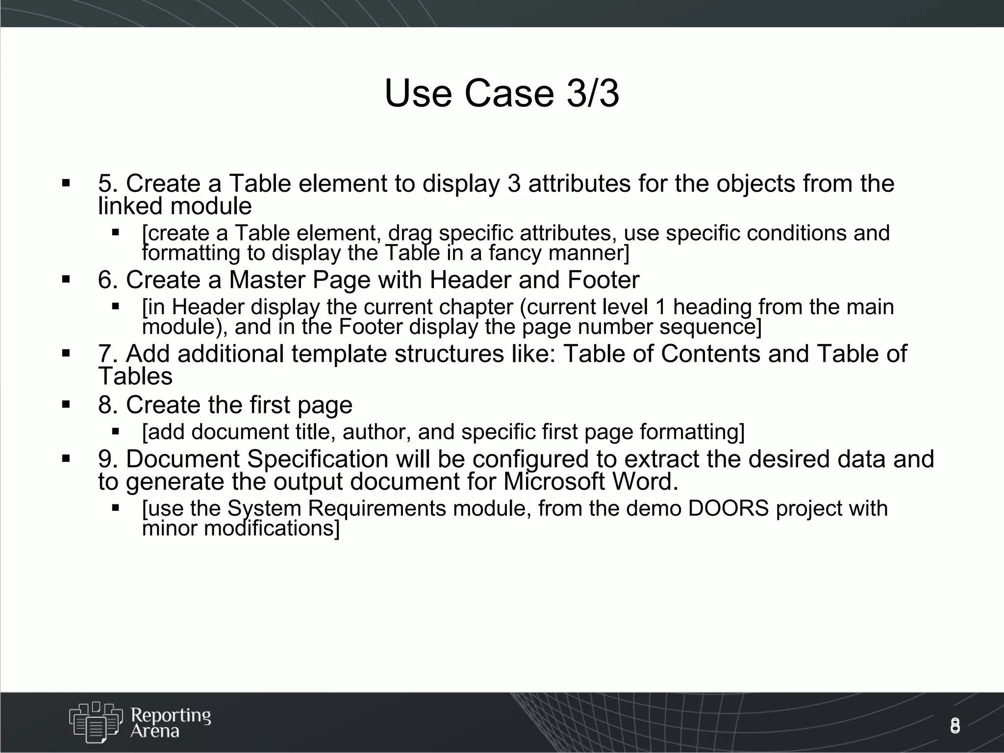 Use Case 3/3 5. Create a Table element to display 3 attributes for the objects from the linked module [create a Table element, drag specific attributes, use specific conditions and formatting to display the Table in a fancy manner] 6. Create a Master Page with Header and Footer [in Header display the current chapter (current level 1 heading from the main module), and in the Footer display the page number sequence] 7. Add additional template structures like: Table of Contents and Table of Tables 8. Create the first page [add document title, author, and specific first page formatting] 9. Document Specification will be configured to extract the desired data and to generate the output document for Microsoft Word. [use the System Requirements module, from the demo DOORS project with minor modifications] 