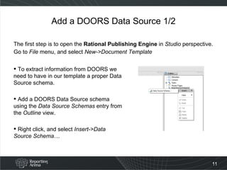 Add a DOORS Data Source 1/2 The first step is to open the  Rational Publishing Engine  in  Studio  perspective. Go to  File  menu, and select  New->Document Template To extract information from DOORS we need to have in our template a proper Data Source schema. Add a DOORS Data Source schema using the  Data Source Schemas  entry from the  Outline  view.  Right click, and select  Insert->Data Source Schema… 