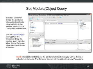 Set Module/Object Query Create a Container: Select the Container element in the  Palette  view and click in the desired location in the Template Content Editor. Set the  Module/Object  query [$1] to the Container: Drag the desired query from the  Data Source Schemas  view and drop it on the Container. NOTE:  It’s recommended to use the Container element when you want to iterate a collection of elements. The Container element will not add extra empty Paragraphs. 
