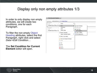 Display only non empty attributes 1/3 In order to only display non empty attributes, we will create two conditions, one for each Paragraph. To filter the non empty  Object Heading  attributes, select the first Paragraph, right click and select  Data->Edit Condition… The  Set Condition for Current Element  editor will open. 
