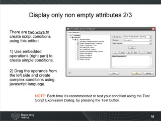 Display only non empty attributes 2/3 There are  two ways  to create script conditions using this editor: 1) Use embedded operations (right part) to create simple conditions. 2) Drag the operands from the left side and create complex conditions using javascript language. NOTE:  Each time it’s recommended to test your condition using the Test Script Expression Dialog, by pressing the Test button. 