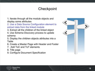 Checkpoint 1. Iterate through all the module objects and display some attributes 2. Use a Data Source Configuration element to extract data from the linked module 3. Extract all the children of the linked object 4. Use Schema Discovery process to update schema 5. Display the children objects attributes into a Table  6. Create a Master Page with Header and Footer 7.  Add ToC and ToT elements 8. Title page 9. Configure Document Specification  