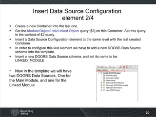 Insert Data Source Configuration  element 2/4 Create a new Container into the last one. Set the  Module/Object/Link/Linked Object  query [$3] on this Container. Set this query in the context of $2 query. Insert a Data Source Configuration element at the same level with the last created Container In order to configure this last element we have to add a new DOORS Data Source schema into the template. Insert a new DOORS Data Source schema, and set its name to be: LINKED_MODULE Now in the template we will have two DOORS Data Sources. One for the Main Module, and one for the Linked Module 