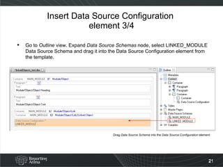 Insert Data Source Configuration  element 3/4 Go to  Outline  view. Expand  Data Source Schemas  node, select LINKED_MODULE Data Source Schema and drag it into the Data Source Configuration element from the template. Drag  Data Source Schema  into the  Data Source Configuration  element 