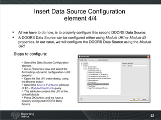 Insert Data Source Configuration  element 4/4 All we have to do now, is to properly configure this second DOORS Data Source. A DOORS Data Source can be configured either using  Module URI  or  Module ID  properties. In our case, we will configure the DOORS Data Source using the  Module URI. Steps to configure: Select the Data Source Configuration element Go to  Properties  view and select the  Formatting->dynamic configuration->URI  property. Open the Set URI value dialog, using the Browse button Select the  Source Full Name  attribute of $2 –  Module/Object/Link  query This attribute contains the URI of the Linked Module Press OK button, and we have a properly configured DOORS Data Source 